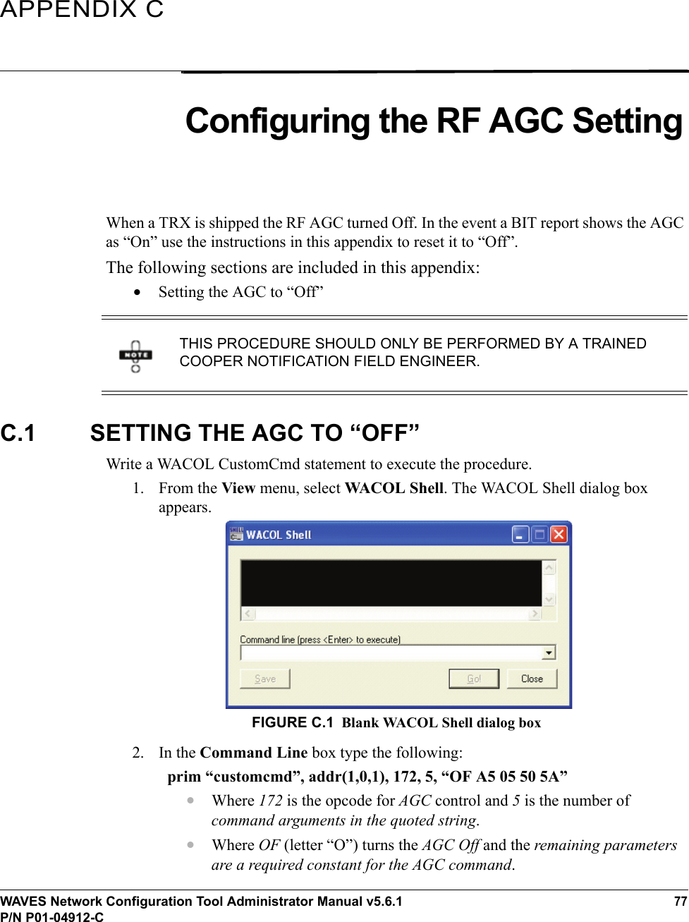 WAVES Network Configuration Tool Administrator Manual v5.6.177P/N P01-04912-CAPPENDIX CConfiguring the RF AGC SettingWhen a TRX is shipped the RF AGC turned Off. In the event a BIT report shows the AGC as “On” use the instructions in this appendix to reset it to “Off”. The following sections are included in this appendix:•Setting the AGC to “Off”C.1 SETTING THE AGC TO “OFF”Write a WACOL CustomCmd statement to execute the procedure.1. From the View menu, select WACOL Shell. The WACOL Shell dialog box appears.FIGURE C.1 Blank WACOL Shell dialog box2. In the Command Line box type the following: prim “customcmd”, addr(1,0,1), 172, 5, “OF A5 05 50 5A”•Where 172 is the opcode for AGC control and 5 is the number of command arguments in the quoted string.•Where OF (letter “O”) turns the AGC Off and the remaining parameters are a required constant for the AGC command.THIS PROCEDURE SHOULD ONLY BE PERFORMED BY A TRAINED COOPER NOTIFICATION FIELD ENGINEER.