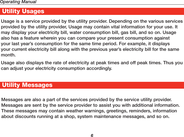 Operating Manual6UtilityPro® Features6Utility Usages Usage is a service provided by the utility provider. Depending on the various services provided by the utility provider, Usage may contain vital information for your use. It may display your electricity bill, water consumption bill, gas bill, and so on. Usage also has a feature wherein you can compare your present consumption against your last year’s consumption for the same time period. For example, it displays your current electricity bill along with the previous year’s electricity bill for the same month. Usage also displays the rate of electricity at peak times and off peak times. Thus you can adjust your electricity consumption accordingly.Messages are also a part of the services provided by the service utility provider. Messages are sent by the service provider to assist you with additional information. These messages may contain weather warnings, greetings, reminders, information about discounts running at a shop, system maintenance messages, and so on. Utility Messages