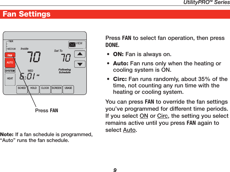 UtilityPROTM Series9Getting Started9UtilityPro® Features9Fan SettingsPress FAN to select fan operation, then press DONE.•  ON: Fan is always on.•  Auto: Fan runs only when the heating or cooling system is ON.•  Circ: Fan runs randomly, about 35% of the time, not counting any run time with the heating or cooling system.You can press FAN to override the fan settings you’ve programmed for different time periods. If you select ON or Circ, the setting you select remains active until you press FAN again to select Auto.Press FANSCHED HOLD CLOCK SCREEN USAGEWEDAMSYSTEMHEATFollowingScheduleInside Set To706:0170FANAUTONote: If a fan schedule is programmed, “Auto” runs the fan schedule.