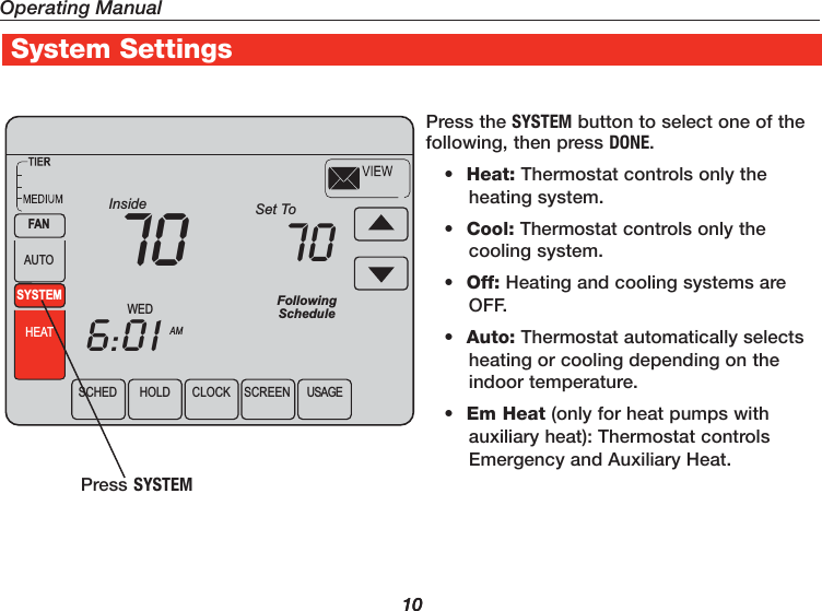 1010SCHED HOLD CLOCK SCREEN USAGEWEDAMInside6:0170SYSTEMHEATFANAUTOFollowingScheduleSet To70Press the SYSTEM button to select one of the following, then press DONE.•  Heat: Thermostat controls only the heating system.•  Cool: Thermostat controls only the cooling system.•  Off: Heating and cooling systems are OFF.•  Auto: Thermostat automatically selects heating or cooling depending on the indoor temperature.•  Em Heat (only for heat pumps with auxiliary heat): Thermostat controls Emergency and Auxiliary Heat.Press SYSTEMOperating ManualSystem Settings