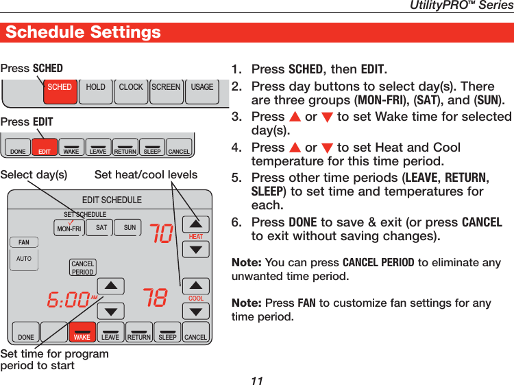 UtilityPROTM Series111. Press SCHED, then EDIT.2.  Press day buttons to select day(s). There are three groups (MON-FRI), (SAT), and (SUN).3. Press or to set Wake time for selected day(s).4. Press or to set Heat and Cool temperature for this time period.5.  Press other time periods (LEAVE, RETURN, SLEEP) to set time and temperatures for each.6. Press DONE to save &amp; exit (or press CANCEL to exit without saving changes).Note: You can press CANCEL PERIOD to eliminate any unwanted time period. Note: Press FAN to customize fan settings for any time period.Set time for program period to startPress EDITSelect day(s)  Set heat/cool levelsSCHED HOLD CLOCK SCREEN USAGEDONE WAKE LEAVE RETURN SLEEPEDIT CANCELPress SCHEDDONE WAKE LEAVE RETURN SLEEP CANCELAMCANCELPERIODHEATCOOL706:0078SAT SUNMON-FRISET SCHEDULEEDIT SCHEDULESchedule Settings