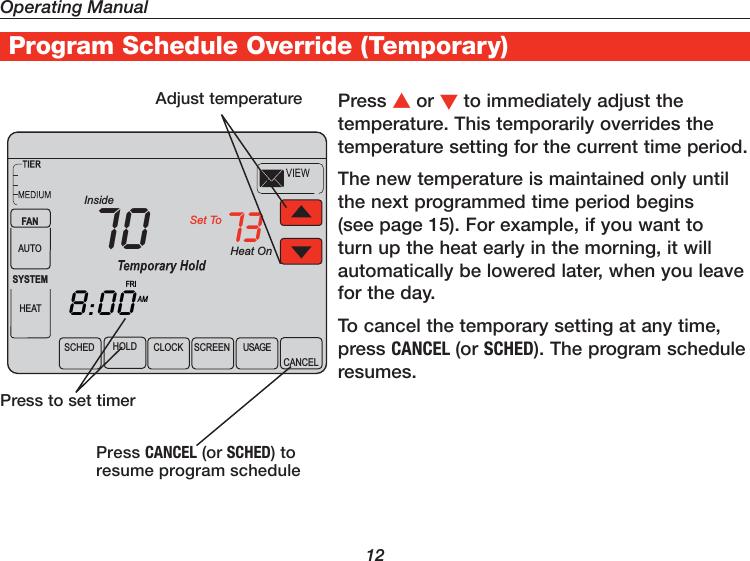 Operating Manual12Program Schedule Override (Temporary)Press or to immediately adjust the temperature. This temporarily overrides the temperature setting for the current time period.The new temperature is maintained only until the next programmed time period begins (see page 15). For example, if you want to turn up the heat early in the morning, it will automatically be lowered later, when you leave for the day.To cancel the temporary setting at any time, press CANCEL (or SCHED). The program schedule resumes.Adjust temperaturePress to set timerPress CANCEL (or SCHED) to resume program scheduleHeat OnSCHED CLOCK SCREEN USAGECANCELAMInsideSet To738:0070FANAUTOSYSTEMHEATFRIHOLD