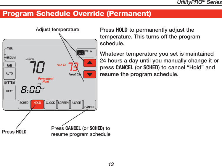 UtilityPROTM Series13Program Schedule Override (Permanent) Adjust temperature Press HOLD to permanently adjust the temperature. This turns off the program schedule.Whatever temperature you set is maintained 24 hours a day until you manually change it or press CANCEL (or SCHED) to cancel “Hold” and resume the program schedule.Press CANCEL (or SCHED) to resume program scheduleHeat OnSCHED CLOCK SCREEN USAGECANCELAMInsideSet To738:0070FANAUTOSYSTEMHEATFRIHOLDPermanentHoldPress HOLD