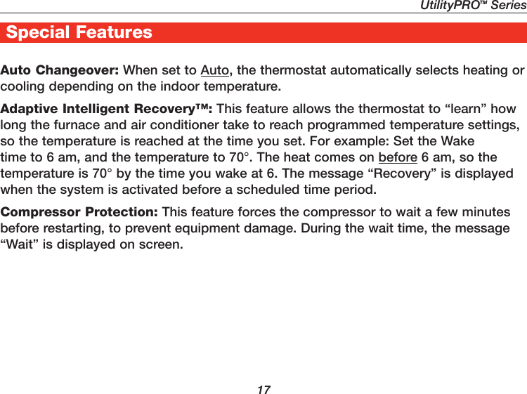 UtilityPROTM Series17Special FeaturesAuto Changeover: When set to Auto, the thermostat automatically selects heating or cooling depending on the indoor temperature.Adaptive Intelligent Recovery™: This feature allows the thermostat to “learn” how long the furnace and air conditioner take to reach programmed temperature settings, so the temperature is reached at the time you set. For example: Set the Wake time to 6 am, and the temperature to 70°. The heat comes on before 6 am, so the temperature is 70° by the time you wake at 6. The message “Recovery” is displayed when the system is activated before a scheduled time period.Compressor Protection: This feature forces the compressor to wait a few minutes before restarting, to prevent equipment damage. During the wait time, the message “Wait” is displayed on screen.