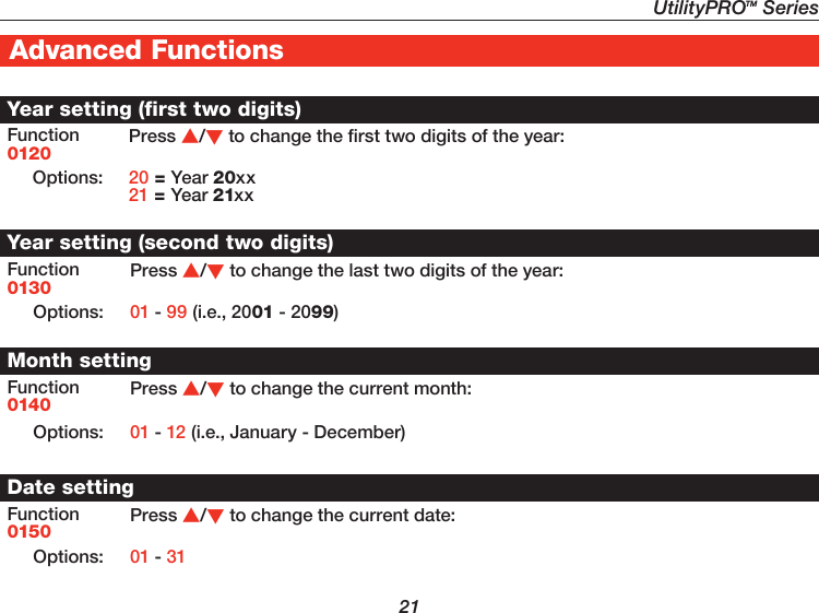 UtilityPROTM Series21Advanced FunctionsYear setting (first two digits)Function0120Press /to change the first two digits of the year:Options: 20 = Year 20xx21 = Year 21xxYear setting (second two digits)Function0130Press /to change the last two digits of the year:Options: 01 - 99 (i.e., 2001 - 2099)Month settingFunction0140Press /to change the current month:Options: 01 - 12 (i.e., January - December)Date settingFunction0150Press /to change the current date:Options: 01 - 31