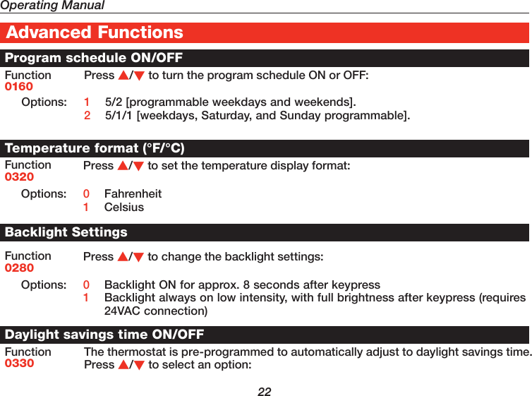 Operating Manual22Advanced FunctionsProgram schedule ON/OFFFunction0160Press /to turn the program schedule ON or OFF:Options: 1  5/2 [programmable weekdays and weekends].2  5/1/1 [weekdays, Saturday, and Sunday programmable].Temperature format (°F/°C)Function0320Press /to set the temperature display format:Options: 0  Fahrenheit1  CelsiusBacklight SettingsFunction0280Press /to change the backlight settings:Options: 0  Backlight ON for approx. 8 seconds after keypress1  Backlight always on low intensity, with full brightness after keypress (requires 24VAC connection)Daylight savings time ON/OFFFunction0330The thermostat is pre-programmed to automatically adjust to daylight savings time. Press /to select an option: