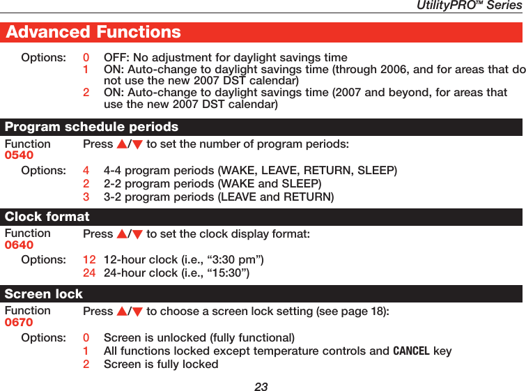 UtilityPROTM Series23Advanced FunctionsOptions: 0  OFF: No adjustment for daylight savings time1  ON: Auto-change to daylight savings time (through 2006, and for areas that do not use the new 2007 DST calendar)2  ON: Auto-change to daylight savings time (2007 and beyond, for areas that use the new 2007 DST calendar)Program schedule periodsFunction0540Press /to set the number of program periods:Options: 4  4-4 program periods (WAKE, LEAVE, RETURN, SLEEP)2  2-2 program periods (WAKE and SLEEP)3  3-2 program periods (LEAVE and RETURN)Clock formatFunction0640Press /to set the clock display format:Options: 12  12-hour clock (i.e., “3:30 pm”)24  24-hour clock (i.e., “15:30”)Screen lockFunction0670Press /to choose a screen lock setting (see page 18):Options: 0  Screen is unlocked (fully functional)1  All functions locked except temperature controls and CANCEL key2  Screen is fully locked