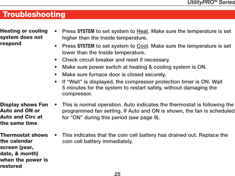 UtilityPROTM Series25TroubleshootingHeating or cooling system does not respond• Press SYSTEM to set system to Heat. Make sure the temperature is set higher than the Inside temperature.• Press SYSTEM to set system to Cool. Make sure the temperature is set lower than the Inside temperature.•  Check circuit breaker and reset if necessary.•  Make sure power switch at heating &amp; cooling system is ON.•  Make sure furnace door is closed securely.•  If “Wait” is displayed, the compressor protection timer is ON. Wait 5 minutes for the system to restart safely, without damaging the compressor.Display shows Fan Auto and ON or Auto and Circ at the same time•  This is normal operation. Auto indicates the thermostat is following the programmed fan setting. If Auto and ON is shown, the fan is scheduled for “ON” during this period (see page 9).Thermostat shows the calendar screen (year, date, &amp; month) when the power is restored•  This indicates that the coin cell battery has drained out. Replace the coin cell battery immediately.