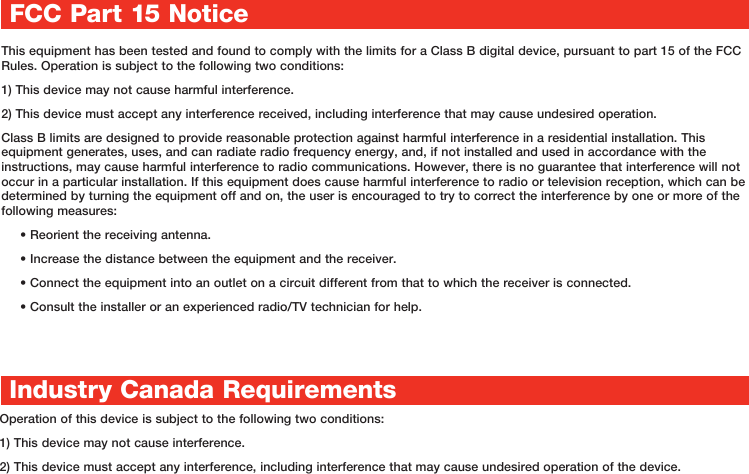 This equipment has been tested and found to comply with the limits for a Class B digital device, pursuant to part 15 of the FCC Rules. Operation is subject to the following two conditions:1) This device may not cause harmful interference. 2) This device must accept any interference received, including interference that may cause undesired operation.Class B limits are designed to provide reasonable protection against harmful interference in a residential installation. This equipment generates, uses, and can radiate radio frequency energy, and, if not installed and used in accordance with the instructions, may cause harmful interference to radio communications. However, there is no guarantee that interference will not occur in a particular installation. If this equipment does cause harmful interference to radio or television reception, which can be determined by turning the equipment off and on, the user is encouraged to try to correct the interference by one or more of the following measures: • Reorient the receiving antenna.• Increase the distance between the equipment and the receiver.• Connect the equipment into an outlet on a circuit different from that to which the receiver is connected.• Consult the installer or an experienced radio/TV technician for help.Industry Canada RequirementsOperation of this device is subject to the following two conditions: 1) This device may not cause interference.2) This device must accept any interference, including interference that may cause undesired operation of the device.FCC Part 15 Notice