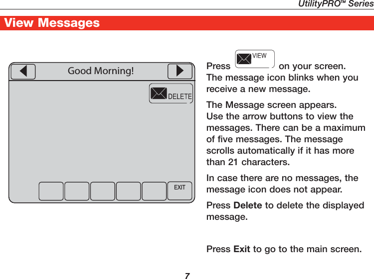 UtilityPROTM Series7Getting Started7View MessagesPress   on your screen. The message icon blinks when you receive a new message.The Message screen appears. Use the arrow buttons to view the messages. There can be a maximum of five messages. The message scrolls automatically if it has more than 21 characters.In case there are no messages, the message icon does not appear.Press Delete to delete the displayed message.Press Exit to go to the main screen.EXITGood Morning!