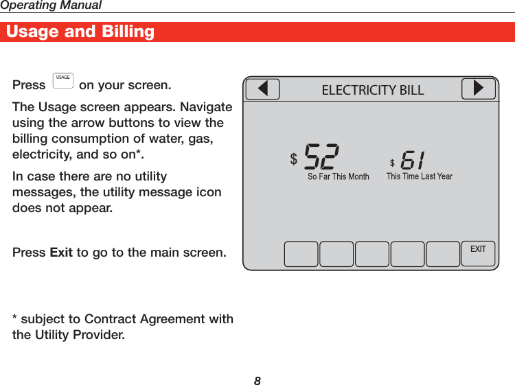 Operating Manual8UtilityProTM Features8Usage and BillingPress   on your screen.The Usage screen appears. Navigate using the arrow buttons to view the billing consumption of water, gas, electricity, and so on*.In case there are no utility messages, the utility message icon does not appear.Press Exit to go to the main screen.* subject to Contract Agreement with the Utility Provider.EXIT5261$$ELECTRICITY BILL