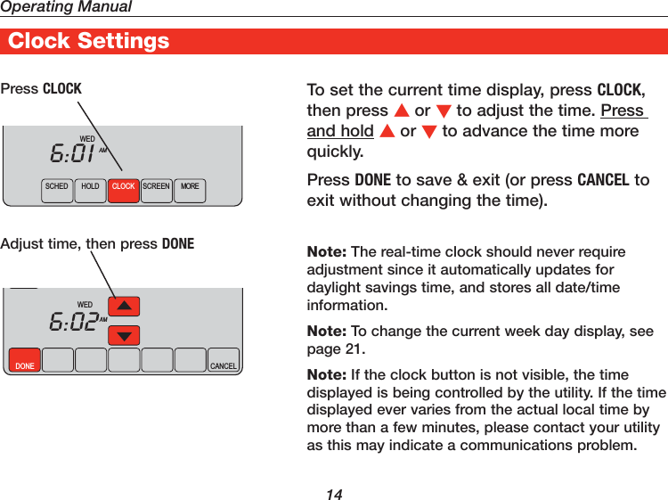 Operating Manual14To set the current time display, press CLOCK, then press or to adjust the time. Press and hold or to advance the time more quickly.Press DONE to save &amp; exit (or press CANCEL to exit without changing the time).Note: The real-time clock should never require adjustment since it automatically updates for daylight savings time, and stores all date/time information.Note: To change the current week day display, see page 21.Note: If the clock button is not visible, the time displayed is being controlled by the utility. If the time displayed ever varies from the actual local time by more than a few minutes, please contact your utility as this may indicate a communications problem.Press CLOCKAdjust time, then press DONESCHED HOLD CLOCK SCREEN MOREWEDAM6:01DONE CANCELWEDAM6:02Clock Settings