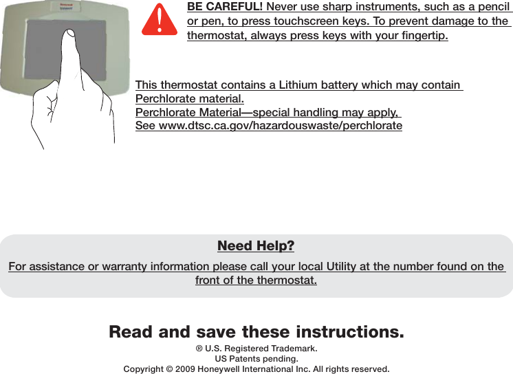 Read and save these instructions.Need Help?For assistance or warranty information please call your local Utility at the number found on the front of the thermostat.® U.S. Registered Trademark. US Patents pending.Copyright © 2009 Honeywell International Inc. All rights reserved.BE CAREFUL! Never use sharp instruments, such as a pencil or pen, to press touchscreen keys. To prevent damage to the thermostat, always press keys with your fingertip.This thermostat contains a Lithium battery which may contain Perchlorate material.Perchlorate Material—special handling may apply, See www.dtsc.ca.gov/hazardouswaste/perchlorate