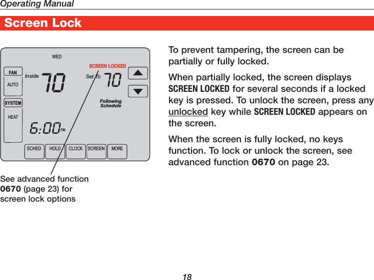 Operating Manual18Screen LockTo prevent tampering, the screen can be partially or fully locked.When partially locked, the screen displays SCREEN LOCKED for several seconds if a locked key is pressed. To unlock the screen, press any unlocked key while SCREEN LOCKED appears on the screen.When the screen is fully locked, no keys function. To lock or unlock the screen, see advanced function 0670 on page 23.See advanced function 0670 (page 23) for screen lock optionsSCHED HOLD CLOCK SCREEN MOREWEDPMFollowingScheduleInside Set ToSCREEN LOCKED706:0070FANAUTOSYSTEMHEAT