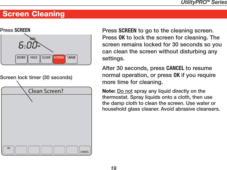 UtilityPROTM Series19Screen CleaningPress SCREEN to go to the cleaning screen. Press OK to lock the screen for cleaning. The screen remains locked for 30 seconds so you can clean the screen without disturbing any settings.After 30 seconds, press CANCEL to resume normal operation, or press OK if you require more time for cleaning.Note: Do not spray any liquid directly on the thermostat. Spray liquids onto a cloth, then use the damp cloth to clean the screen. Use water or household glass cleaner. Avoid abrasive cleansers.Press SCREENScreen lock timer (30 seconds)SCHED HOLD CLOCK SCREEN USAGEWEDPM6:00Clean Screen?