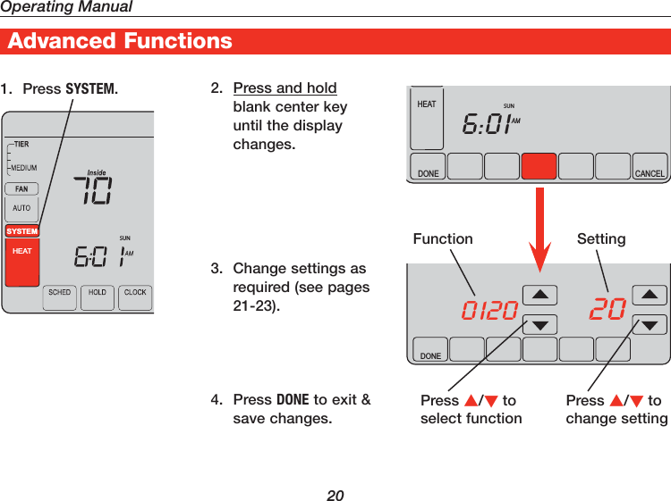 Operating Manual20Advanced Functions2.  Press and hold blank center key until the display changes.1. Press SYSTEM.Press /to select functionFunction SettingPress /to change settingSUNSYSTEMHEATDONE0120 20DONE CANCELAM6:01HEATSUN3.  Change settings as required (see pages 21-23).4. Press DONE to exit &amp; save changes.