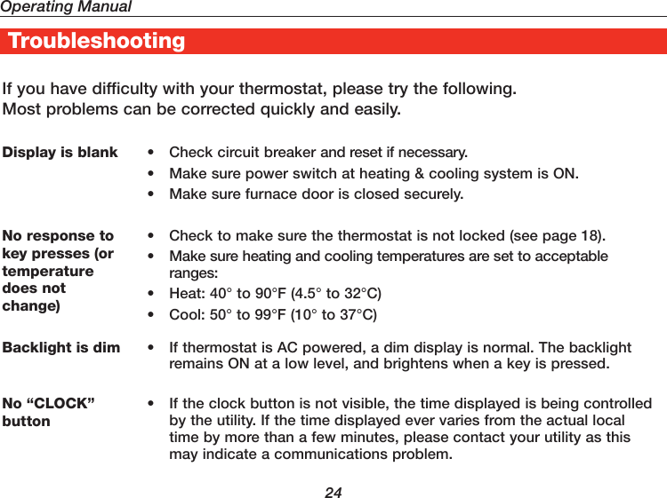 Operating Manual24If you have difficulty with your thermostat, please try the following. Most problems can be corrected quickly and easily.Display is blank •  Check circuit breaker and reset if necessary.•  Make sure power switch at heating &amp; cooling system is ON.•  Make sure furnace door is closed securely.No response to key presses (or temperature does not  change)•  Check to make sure the thermostat is not locked (see page 18).•  Make sure heating and cooling temperatures are set to acceptable ranges:•  Heat: 40° to 90°F (4.5° to 32°C)•  Cool: 50° to 99°F (10° to 37°C)Backlight is dim •  If thermostat is AC powered, a dim display is normal. The backlight remains ON at a low level, and brightens when a key is pressed.No “CLOCK” button•  If the clock button is not visible, the time displayed is being controlled by the utility. If the time displayed ever varies from the actual local time by more than a few minutes, please contact your utility as this may indicate a communications problem.Troubleshooting