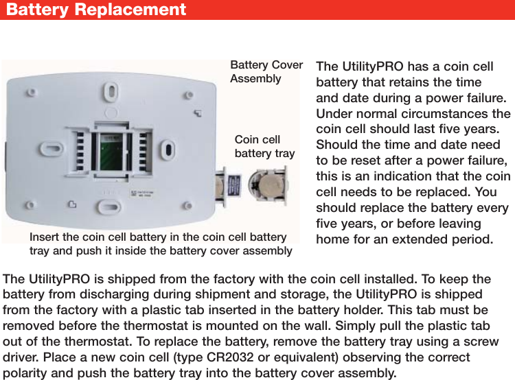 Battery ReplacementThe UtilityPRO is shipped from the factory with the coin cell installed. To keep the battery from discharging during shipment and storage, the UtilityPRO is shipped from the factory with a plastic tab inserted in the battery holder. This tab must be removed before the thermostat is mounted on the wall. Simply pull the plastic tab out of the thermostat. To replace the battery, remove the battery tray using a screw driver. Place a new coin cell (type CR2032 or equivalent) observing the correct polarity and push the battery tray into the battery cover assembly.The UtilityPRO has a coin cell battery that retains the time and date during a power failure. Under normal circumstances the coin cell should last five years. Should the time and date need to be reset after a power failure, this is an indication that the coin cell needs to be replaced. You should replace the battery every five years, or before leaving home for an extended period.Coin cell battery trayBattery Cover AssemblyInsert the coin cell battery in the coin cell battery tray and push it inside the battery cover assembly