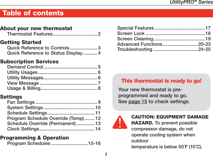                   1About your new thermostatThermostat Features .................................. 2Getting StartedQuick Reference to Controls ..................... 3Quick Reference to Status Display ...........4Subscription ServicesDemand Control ......................................... 5Utility Usages ............................................. 6Utility Messages ......................................... 6View Message ............................................ 7Usage &amp; Billing ........................................... 8SettingsFan Settings ............................................... 9System Settings ....................................... 10Schedule Settings .................................... 11Program Schedule Override (Temp) ........ 12Schedule Override (Permanent) ..............13Clock Settings .......................................... 14Programming &amp; OperationProgram Schedules ............................15-16Special Features ......................................17Screen Lock .............................................18Screen Cleaning ....................................... 19Advanced Functions ...........................20-23Troubleshooting ..................................24-25This thermostat is ready to go!Your new thermostat is pre-programmed and ready to go. See page 15 to check settings.Table of contentsCAUTION: EQUIPMENT DAMAGE HAZARD. To prevent possible compressor damage, do not operate cooling system when outdoor temperature is below 50˚F (10˚C).UtilityPROTM Series