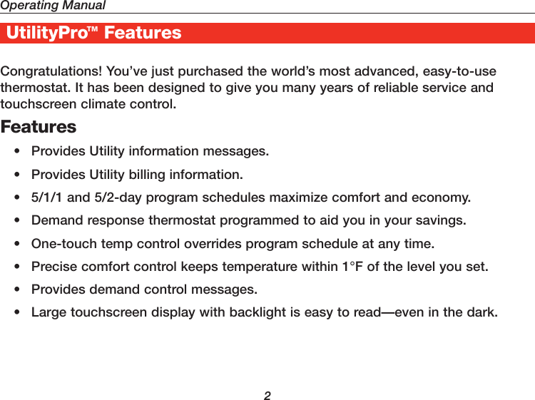 Operating Manual2UtilityProTM FeaturesCongratulations! You’ve just purchased the world’s most advanced, easy-to-use thermostat. It has been designed to give you many years of reliable service and touchscreen climate control.Features•  Provides Utility information messages.•  Provides Utility billing information.•  5/1/1 and 5/2-day program schedules maximize comfort and economy.•  Demand response thermostat programmed to aid you in your savings.•  One-touch temp control overrides program schedule at any time.•  Precise comfort control keeps temperature within 1°F of the level you set.•  Provides demand control messages.•  Large touchscreen display with backlight is easy to read—even in the dark.