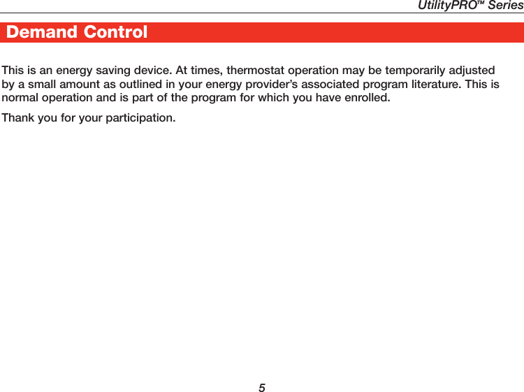 UtilityPROTM Series5Demand ControlThis is an energy saving device. At times, thermostat operation may be temporarily adjusted by a small amount as outlined in your energy provider’s associated program literature. This is normal operation and is part of the program for which you have enrolled.Thank you for your participation.