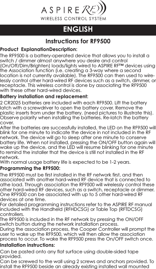 Instructions for RF9500Product ExplanationDescription:The RF9500 is a battery-operated device that allows you to install aswitch / dimmer almost anywhere you desire and control(On/Off/Dim/Brighten) loads/lights wired to ASPIRE RF™ devices usingthe Association function (i.e. creating a 3-way where a secondlocation is not currently available). The RF9500 can then used to wire-lessly control other hard-wired RF devices such as a switch, dimmer, orreceptacle. This wireless control is done by associating the RF9500with these other hard-wired devices.Battery installation and replacement:2CR2025 batteries are included with each RF9500. Lift the batterylatch with a screwdriver to open the battery cover. Remove theplastic inserts from under the battery. (need pictures to illustrate this).Observe polarity when installing the batteries. Re-latch the batterycover.After the batteries are successfully installed, the LED on the RF9500 willblink for one minute to indicate the device in not included in the RFnetwork. The device will go to sleep after one minute to conservebattery life. When not installed, pressing the ON/OFF button again willwake up the device, and the LED will resume blinking for one minuteto remind the installer that the device is still not installed in the RFnetwork.With normal usage battery life is expected to be 1-2 years.Programming the RF9500:The RF9500 must be first installed in the RF network first, and thenassociated with another hard-wired RF device that is connected toathe load. Through association the RF9500 will wirelessly control theseother hard-wired RF devices, such as a switch, receptacle or dimmer.One RF9500 can be associated with up to 5 other hard-wired RFdevices at one time.For detailed programming instructions refer to the ASPIRE RF manualincluded with the Handheld (RFHDCSG) or Table Top (RFTDCSG)controllers.The RF9500 is included in the RF network by pressing the ON/OFFswitch button during the network installation process.During the association process, the Cooper Controller will prompt theuser to wake up the RF9500, which will then allow the associationprocess to occur. To wake the RF9500 press the On/OFF switch once.Installation instructions:Can be pasted onto any flat surface using double-sided tapeprovided.Can be screwed to the wall using 2 screws and anchors provided. Toinstall the RF9500 beside an already existing installed wall mountedENGLISH