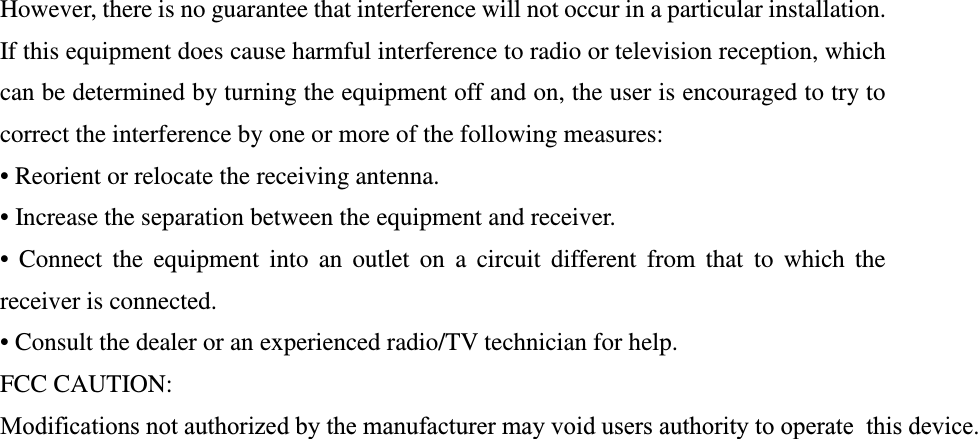 However, there is no guarantee that interference will not occur in a particular installation.  If this equipment does cause harmful interference to radio or television reception, which can be determined by turning the equipment off and on, the user is encouraged to try to correct the interference by one or more of the following measures: • Reorient or relocate the receiving antenna. • Increase the separation between the equipment and receiver. •  Connect  the  equipment  into  an  outlet  on  a  circuit  different  from  that  to  which  the receiver is connected. • Consult the dealer or an experienced radio/TV technician for help. FCC CAUTION: Modifications not authorized by the manufacturer may void users authority to operatethis device.  