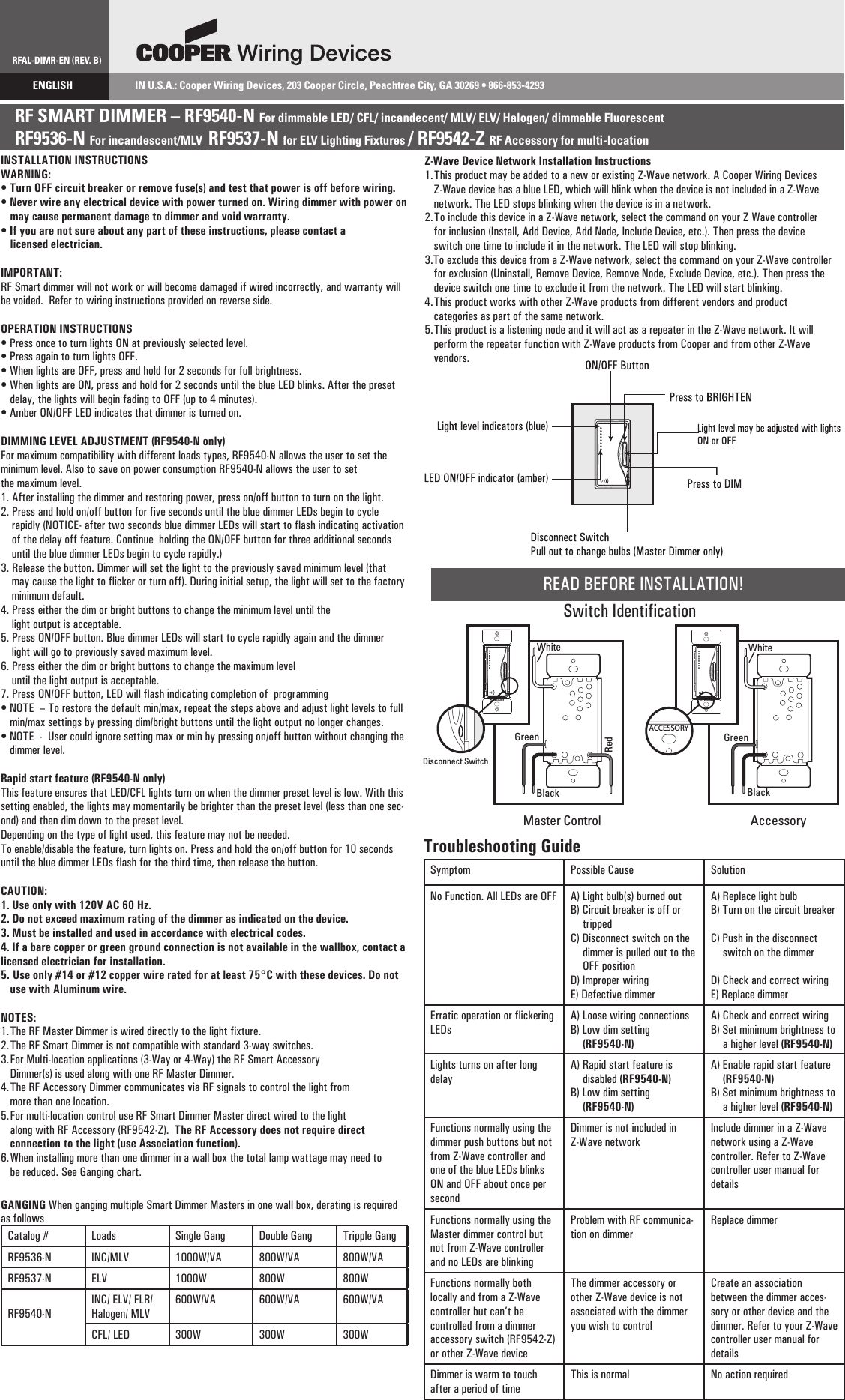 RFAL-DIMR-EN (REV. B)ENGLISH                     IN U.S.A.: Cooper Wiring Devices, 203 Cooper Circle, Peachtree City, GA 30269 • 866-853-4293RF SMART DIMMER – RF9540-N For dimmable LED/ CFL/ incandecent/ MLV/ ELV/ Halogen/ dimmable Fluorescent  RF9536-N For incandescent/MLV  RF9537-N for ELV Lighting Fixtures / RF9542-Z RF Accessory for multi-location      INSTALLATION INSTRUCTIONSWARNING:  • Turn OFF circuit breaker or remove fuse(s) and test that power is off before wiring. • Never wire any electrical device with power turned on. Wiring dimmer with power on   may cause permanent damage to dimmer and void warranty.• If you are not sure about any part of these instructions, please contact a   licensed electrician.IMPORTANT:RF Smart dimmer will not work or will become damaged if wired incorrectly, and warranty will be voided.  Refer to wiring instructions provided on reverse side.OPERATION INSTRUCTIONS• Press once to turn lights ON at previously selected level. • Press again to turn lights OFF.• When lights are OFF, press and hold for 2 seconds for full brightness.• When lights are ON, press and hold for 2 seconds until the blue LED blinks. After the preset delay, the lights will begin fading to OFF (up to 4 minutes).• Amber ON/OFF LED indicates that dimmer is turned on.DIMMING LEVEL ADJUSTMENT (RF9540-N only)For maximum compatibility with different loads types, RF9540-N allows the user to set the minimum level. Also to save on power consumption RF9540-N allows the user to set the maximum level.1. After installing the dimmer and restoring power, press on/off button to turn on the light.2. Press and hold on/off button for five seconds until the blue dimmer LEDs begin to cycle     rapidly (NOTICE- after two seconds blue dimmer LEDs will start to flash indicating activation     of the delay off feature. Continue  holding the ON/OFF button for three additional seconds     until the blue dimmer LEDs begin to cycle rapidly.) 3. Release the button. Dimmer will set the light to the previously saved minimum level (that     may cause the light to flicker or turn off). During initial setup, the light will set to the factory     minimum default.4. Press either the dim or bright buttons to change the minimum level until the     light output is acceptable.5. Press ON/OFF button. Blue dimmer LEDs will start to cycle rapidly again and the dimmer     light will go to previously saved maximum level.6. Press either the dim or bright buttons to change the maximum level     until the light output is acceptable.7. Press ON/OFF button, LED will flash indicating completion of  programming• NOTE  – To restore the default min/max, repeat the steps above and adjust light levels to full min/max settings by pressing dim/bright buttons until the light output no longer changes.• NOTE  -  User could ignore setting max or min by pressing on/off button without changing the dimmer level.Rapid start feature (RF9540-N only) This feature ensures that LED/CFL lights turn on when the dimmer preset level is low. With this setting enabled, the lights may momentarily be brighter than the preset level (less than one sec-ond) and then dim down to the preset level.  Depending on the type of light used, this feature may not be needed.To enable/disable the feature, turn lights on. Press and hold the on/off button for 10 seconds until the blue dimmer LEDs flash for the third time, then release the button.CAUTION:1. Use only with 120V AC 60 Hz.2. Do not exceed maximum rating of the dimmer as indicated on the device.3. Must be installed and used in accordance with electrical codes.4. If a bare copper or green ground connection is not available in the wallbox, contact a licensed electrician for installation. 5.  Use only #14 or #12 copper wire rated for at least 75°C with these devices. Do not use with Aluminum wire.NOTES:1. The RF Master Dimmer is wired directly to the light fixture. 2. The RF Smart Dimmer is not compatible with standard 3-way switches.3. For Multi-location applications (3-Way or 4-Way) the RF Smart Accessory   Dimmer(s) is used along with one RF Master Dimmer.4. The RF Accessory Dimmer communicates via RF signals to control the light from   more than one location.5. For multi-location control use RF Smart Dimmer Master direct wired to the light   along with RF Accessory (RF9542-Z).  The RF Accessory does not require direct   connection to the light (use Association function).6. When installing more than one dimmer in a wall box the total lamp wattage may need to be reduced. See Ganging chart.GANGING When ganging multiple Smart Dimmer Masters in one wall box, derating is required as followsCatalog # Loads Single Gang Double Gang Tripple GangRF9536-N INC/MLV 1000W/VA 800W/VA 800W/VARF9537-N ELV 1000W 800W 800WRF9540-NINC/ ELV/ FLR/ Halogen/ MLV600W/VA 600W/VA 600W/VACFL/ LED 300W 300W 300WTroubleshooting GuideSymptom Possible Cause SolutionNo Function. All LEDs are OFF A) Light bulb(s) burned outB) Circuit breaker is off or trippedC) Disconnect switch on the dimmer is pulled out to the OFF positionD) Improper wiringE) Defective dimmerA) Replace light bulbB) Turn on the circuit breakerC) Push in the disconnect switch on the dimmerD) Check and correct wiringE) Replace dimmerErratic operation or flickering LEDsA) Loose wiring connectionsB) Low dim setting (RF9540-N)A) Check and correct wiringB) Set minimum brightness to a higher level (RF9540-N)Lights turns on after long delayA) Rapid start feature is disabled (RF9540-N)B) Low dim setting (RF9540-N)A) Enable rapid start feature (RF9540-N)B) Set minimum brightness to a higher level (RF9540-N)Functions normally using the dimmer push buttons but not from Z-Wave controller and one of the blue LEDs blinks ON and OFF about once per secondDimmer is not included in Z-Wave networkInclude dimmer in a Z-Wave network using a Z-Wave controller. Refer to Z-Wave controller user manual for detailsZ-Wave Device Network Installation Instructions1. This product may be added to a new or existing Z-Wave network. A Cooper Wiring Devices Z-Wave device has a blue LED, which will blink when the device is not included in a Z-Wave network. The LED stops blinking when the device is in a network.2. To include this device in a Z-Wave network, select the command on your Z Wave controller for inclusion (Install, Add Device, Add Node, Include Device, etc.). Then press the device switch one time to include it in the network. The LED will stop blinking.3.To exclude this device from a Z-Wave network, select the command on your Z-Wave controller for exclusion (Uninstall, Remove Device, Remove Node, Exclude Device, etc.). Then press the device switch one time to exclude it from the network. The LED will start blinking.4. This product works with other Z-Wave products from different vendors and product categories as part of the same network.5. This product is a listening node and it will act as a repeater in the Z-Wave network. It will perform the repeater function with Z-Wave products from Cooper and from other Z-Wave vendors.READ BEFORE INSTALLATION!Switch IdentificationACCESSORYACCESSORYACCESSORYWhiteWhiteMaster Control AccessoryDisconnect SwitchRedBlack BlackGreen GreenFunctions normally using the Master dimmer control but not from Z-Wave controller and no LEDs are blinkingProblem with RF communica-tion on dimmerReplace dimmerFunctions normally both locally and from a Z-Wave controller but can’t be controlled from a dimmer accessory switch (RF9542-Z) or other Z-Wave deviceThe dimmer accessory or other Z-Wave device is not associated with the dimmer you wish to controlCreate an association between the dimmer acces-sory or other device and the dimmer. Refer to your Z-Wave controller user manual for detailsDimmer is warm to touch after a period of timeThis is normal No action required