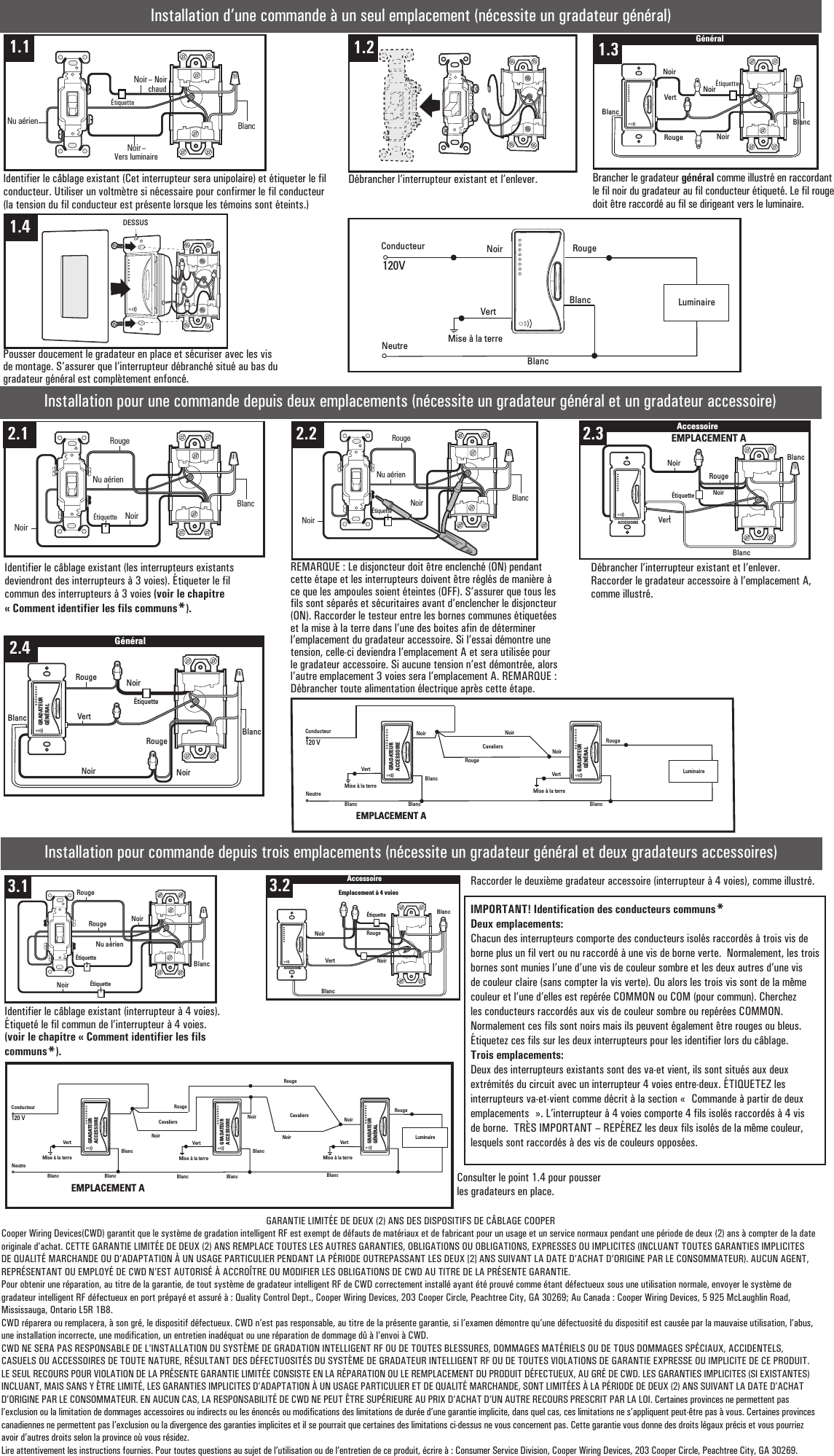 Installation d’une commande à un seul emplacement (nécessite un gradateur général)Identifier le câblage existant (Cet interrupteur sera unipolaire) et étiqueter le fil conducteur. Utiliser un voltmètre si nécessaire pour confirmer le fil conducteur (la tension du fil conducteur est présente lorsque les témoins sont éteints.)Débrancher l’interrupteur existant et l’enlever. Brancher le gradateur général comme illustré en raccordant le fil noir du gradateur au fil conducteur étiqueté. Le fil rouge doit être raccordé au fil se dirigeant vers le luminaire.Noir RougeConducteurNeutre120VLuminaireVertMise à la terreMASTERDIMMERBlancBlancInstallation pour une commande depuis deux emplacements (nécessite un gradateur général et un gradateur accessoire)RougeNoirConducteurNeutre120 VLuminaireVertMise à la terreVertMise à la terreBlanc Blanc BlancRougeBlancNoirCavaliersNoirGRADATEURACCESSOIREGRADATEURGÉNÉRALEMPLACEMENT AInstallation pour commande depuis trois emplacements (nécessite un gradateur général et deux gradateurs accessoires)Identifier le câblage existant (interrupteur à 4 voies). Étiqueté le fil commun de l’interrupteur à 4 voies. (voir le chapitre « Comment identifier les fils communs*).Raccorder le deuxième gradateur accessoire (interrupteur à 4 voies), comme illustré.IMPORTANT! Identification des conducteurs communs*Deux emplacements:Chacun des interrupteurs comporte des conducteurs isolés raccordés à trois vis de borne plus un fil vert ou nu raccordé à une vis de borne verte.  Normalement, les trois bornes sont munies l’une d’une vis de couleur sombre et les deux autres d’une vis de couleur claire (sans compter la vis verte). Ou alors les trois vis sont de la même couleur et l’une d’elles est repérée COMMON ou COM (pour commun). Cherchez les conducteurs raccordés aux vis de couleur sombre ou repérées COMMON.  Normalement ces fils sont noirs mais ils peuvent également être rouges ou bleus.  Étiquetez ces fils sur les deux interrupteurs pour les identifier lors du câblage.Trois emplacements:Deux des interrupteurs existants sont des va-et vient, ils sont situés aux deux extrémités du circuit avec un interrupteur 4 voies entre-deux. ÉTIQUETEZ les interrupteurs va-et-vient comme décrit à la section «  Commande à partir de deux emplacements  ». L’interrupteur à 4 voies comporte 4 fils isolés raccordés à 4 vis de borne.  TRÈS IMPORTANT – REPÉREZ les deux fils isolés de la même couleur, lesquels sont raccordés à des vis de couleurs opposées.GARANTIE LIMITÉE DE DEUX (2) ANS DES DISPOSITIFS DE CÂBLAGE COOPERCooper Wiring Devices(CWD) garantit que le système de gradation intelligent RF est exempt de défauts de matériaux et de fabricant pour un usage et un service normaux pendant une période de deux (2) ans à compter de la date originale d’achat. CETTE GARANTIE LIMITÉE DE DEUX (2) ANS REMPLACE TOUTES LES AUTRES GARANTIES, OBLIGATIONS OU OBLIGATIONS, EXPRESSES OU IMPLICITES (INCLUANT TOUTES GARANTIES IMPLICITES DE QUALITÉ MARCHANDE OU D’ADAPTATION À UN USAGE PARTICULIER PENDANT LA PÉRIODE OUTREPASSANT LES DEUX [2] ANS SUIVANT LA DATE D’ACHAT D’ORIGINE PAR LE CONSOMMATEUR). AUCUN AGENT, REPRÉSENTANT OU EMPLOYÉ DE CWD N’EST AUTORISÉ À ACCROÎTRE OU MODIFIER LES OBLIGATIONS DE CWD AU TITRE DE LA PRÉSENTE GARANTIE.Pour obtenir une réparation, au titre de la garantie, de tout système de gradateur intelligent RF de CWD correctement installé ayant été prouvé comme étant défectueux sous une utilisation normale, envoyer le système de gradateur intelligent RF défectueux en port prépayé et assuré à : Quality Control Dept., Cooper Wiring Devices, 203 Cooper Circle, Peachtree City, GA 30269; Au Canada : Cooper Wiring Devices, 5 925 McLaughlin Road, Mississauga, Ontario L5R 1B8.CWD réparera ou remplacera, à son gré, le dispositif défectueux. CWD n’est pas responsable, au titre de la présente garantie, si l’examen démontre qu’une défectuosité du dispositif est causée par la mauvaise utilisation, l’abus, une installation incorrecte, une modification, un entretien inadéquat ou une réparation de dommage dû à l’envoi à CWD. CWD NE SERA PAS RESPONSABLE DE L’INSTALLATION DU SYSTÈME DE GRADATION INTELLIGENT RF OU DE TOUTES BLESSURES, DOMMAGES MATÉRIELS OU DE TOUS DOMMAGES SPÉCIAUX, ACCIDENTELS, CASUELS OU ACCESSOIRES DE TOUTE NATURE, RÉSULTANT DES DÉFECTUOSITÉS DU SYSTÈME DE GRADATEUR INTELLIGENT RF OU DE TOUTES VIOLATIONS DE GARANTIE EXPRESSE OU IMPLICITE DE CE PRODUIT. LE SEUL RECOURS POUR VIOLATION DE LA PRÉSENTE GARANTIE LIMITÉE CONSISTE EN LA RÉPARATION OU LE REMPLACEMENT DU PRODUIT DÉFECTUEUX, AU GRÉ DE CWD. LES GARANTIES IMPLICITES (SI EXISTANTES) INCLUANT, MAIS SANS Y ÊTRE LIMITÉ, LES GARANTIES IMPLICITES D’ADAPTATION À UN USAGE PARTICULIER ET DE QUALITÉ MARCHANDE, SONT LIMITÉES À LA PÉRIODE DE DEUX (2) ANS SUIVANT LA DATE D’ACHAT D’ORIGINE PAR LE CONSOMMATEUR. EN AUCUN CAS, LA RESPONSABILITÉ DE CWD NE PEUT ÊTRE SUPÉRIEURE AU PRIX D’ACHAT D’UN AUTRE RECOURS PRESCRIT PAR LA LOI. Certaines provinces ne permettent pas l’exclusion ou la limitation de dommages accessoires ou indirects ou les énoncés ou modifications des limitations de durée d’une garantie implicite, dans quel cas, ces limitations ne s’appliquent peut-être pas à vous. Certaines provinces canadiennes ne permettent pas l’exclusion ou la divergence des garanties implicites et il se pourrait que certaines des limitations ci-dessus ne vous concernent pas. Cette garantie vous donne des droits légaux précis et vous pourriez avoir d’autres droits selon la province où vous résidez.Lire attentivement les instructions fournies. Pour toutes questions au sujet de l’utilisation ou de l’entretien de ce produit, écrire à : Consumer Service Division, Cooper Wiring Devices, 203 Cooper Circle, Peachtree City, GA 30269.Noir1.3BlancNoirNu aérien1.1 1.41.2 1.5GénéralNoirNoirVertRougeNoirBlancBlanc1.31.6 DESSUS1.42.1NoirNu aérienNoirRougeÉtiquetteBlanc2.1 2.2NoirNu aérienNoirRougeÉtiquetteBlanc2.2VertRougeÉtiquette Noir2.4 AccessoireACCESSOIREBlancNoirEMPLACEMENT AACCESSOIREBlanc2.32.5GénéralRougeVertBlancNoirNoirÉtiquetteNoirRougeGRADATEURGÉNÉRALBlanc2.43.1BlancNoirRougeRougeNu aérienÉtiquetteNoirÉtiquette3.13.2 AccessoireBlancRougeNoirNoirVertACCESSOIREBlancÉtiquetteEmplacement à 4 voies3.2Pousser doucement le gradateur en place et sécuriser avec les vis de montage. S’assurer que l’interrupteur débranché situé au bas du gradateur général est complètement enfoncé.Identifier le câblage existant (les interrupteurs existants deviendront des interrupteurs à 3 voies). Étiqueter le fil commun des interrupteurs à 3 voies (voir le chapitre « Comment identifier les fils communs*).REMARQUE : Le disjoncteur doit être enclenché (ON) pendant cette étape et les interrupteurs doivent être réglés de manière à ce que les ampoules soient éteintes (OFF). S’assurer que tous les fils sont séparés et sécuritaires avant d’enclencher le disjoncteur (ON). Raccorder le testeur entre les bornes communes étiquetées et la mise à la terre dans l’une des boites afin de déterminer l’emplacement du gradateur accessoire. Si l’essai démontre une tension, celle-ci deviendra l’emplacement A et sera utilisée pour le gradateur accessoire. Si aucune tension n’est démontrée, alors l’autre emplacement 3 voies sera l’emplacement A. REMARQUE : Débrancher toute alimentation électrique après cette étape.Débrancher l’interrupteur existant et l’enlever. Raccorder le gradateur accessoire à l’emplacement A, comme illustré.RougeNoirConducteurNeutre120 VLuminaireVertMise à la terreVertMise à la terreBlanc Blanc BlancGRADATEURACCESSOIRERougeBlancNoirCavaliersVertMise à la terreBlancBlancBlancNoirRougeNoir CavaliersEMPLACEMENT AGRADATEURACCESSOIREGRADATEURGÉNÉRALÉtiquette –Vers luminaireÉtiquette– Noir chaud Consulter le point 1.4 pour pousser les gradateurs en place.