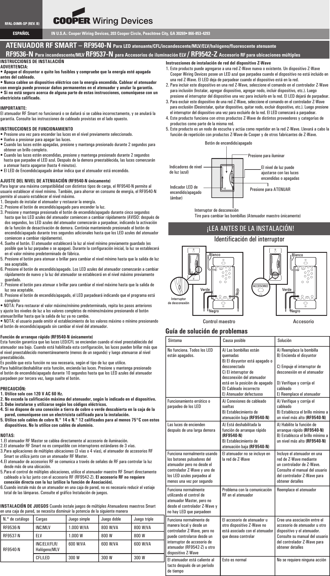 RFAL-DIMR-SP (REV. B)ESPAÑOL  IN U.S.A.: Cooper Wiring Devices, 203 Cooper Circle, Peachtree City, GA 30269• 866-853-4293ATENUADOR RF SMART – RF9540-N Para LED atenuante/CFL/incandescente/MLV/ELV/halógeno/fluorescente atenuanteRF9536-N Para incandescente/MLV RF9537-N para Accesorios de iluminación ELV / RF9542-Z Accesorio RF para ubicaciones múltiplesINSTRUCCIONES DE INSTALACIÓNADVERTENCIA:• Apague el disyuntor o quite los fusibles y compruebe que la energía esté apagada antes del cableado.• Nunca cablee un dispositivo eléctrico con la energía encendida. Cablear el atenuador con energía puede provocar daños permanentes en el atenuador y anular la garantía.• Si no está seguro acerca de alguna parte de estas instrucciones, comuníquese con un electricista calificado.IMPORTANTE:El atenuador RF Smart no funcionará o se dañará si se cablea incorrectamente, y se anulará la garantía. Consulte las instrucciones de cableado provistas en el lado opuesto.INSTRUCCIONES DE FUNCIONAMIENTO• Presione una vez para encender las luces en el nivel previamente seleccionado.• Vuelva a presionar para apagar las luces.•  Cuando las luces estén apagadas, presione y mantenga presionado durante 2 segundos para obtener un brillo completo.•  Cuando las luces estén encendidas, presione y mantenga presionado durante 2 segundos hasta que parpadee el LED azul. Después de la demora preestablecida, las luces comenzarán a atenuar hasta apagarse (hasta 4 minutos).• El LED de Encendido/apagado ámbar indica que el atenuador está encendido.AJUSTE DEL NIVEL DE ATENUACIÓN (RF9540-N únicamente)Para lograr una máxima compatibilidad con distintos tipos de carga, el RF9540-N permite al usuario establecer el nivel mínimo. También, para ahorrar en consumo de energía, el RF9540-N permite al usuario establecer el nivel máximo.1. Después de instalar el atenuador y restaurar la energía.2. Presione el botón de encendido/apagado para encender la luz.3.  Presione y mantenga presionado el botón de encendido/apagado durante cinco segundos hasta que los LED azules del atenuador comiencen a cambiar rápidamente (AVISO: después de dos segundos, los LED azules del atenuador comenzarán a parpadear, indicando la activación de la función de desactivación de demora. Continúe manteniendo presionado el botón de encendido/apagado durante tres segundos adicionales hasta que los LED azules del atenuador comiencen a cambiar rápidamente).4.  Suelte el botón. El atenuador establecerá la luz al nivel mínimo previamente guardado (es posible que la luz parpadee o se apague). Durante la configuración inicial, la luz se establecerá en el valor mínimo predeterminado de fábrica.5.  Presione el botón para atenuar o brillar para cambiar el nivel mínimo hasta que la salida de luz sea aceptable.6.  Presione el botón de encendido/apagado. Los LED azules del atenuador comenzarán a cambiar rápidamente de nuevo y la luz del atenuador se establecerá en el nivel máximo previamente guardado.7.  Presione el botón para atenuar o brillar para cambiar el nivel máximo hasta que la salida de luz sea aceptable.8.  Presione el botón de encendido/apagado, el LED parpadeará indicando que el programa está completo• NOTA: Para restaurar el valor máximo/mínimo predeterminado, repita los pasos anteriores y ajuste los niveles de luz a los valores completos de mínimo/máximo presionando el botón atenuar/brillar hasta que la salida de luz ya no cambie.• NOTA: el usuario puede omitir el establecimiento de los valores máximo o mínimo presionando el botón de encendido/apagado sin cambiar el nivel del atenuador.Función de arranque rápido (RF9540-N únicamente)Esta función garantiza que las luces LED/CFL se enciendan cuando el nivel preestablecido del atenuador sea bajo. Cuando está habilitada esta configuración, las luces pueden brillar más que el nivel preestablecido momentáneamente (menos de un segundo) y luego atenuarse al nivel preestablecido.Es posible que esta función no sea necesaria, según el tipo de luz que utilice.Para habilitar/deshabilitar esta función, encienda las luces. Presione y mantenga presionado el botón de encendido/apagado durante 10 segundos hasta que los LED azules del atenuador parpadeen por tercera vez, luego suelte el botón.PRECAUCIÓN:1. Utilice solo con 120 V AC 60 Hz.2. No exceda la calificación máxima del atenuador, según lo indicado en el dispositivo.3. Debe instalarse y utilizarse según los códigos eléctricos.4.  Si no dispone de una conexión a tierra de cobre o verde descubierta en la caja de la pared, comuníquese con un electricista calificado para la instalación.5.  Utilice solo cables de cobre N.° 14 o N.° 12 calificados para al menos 75°C con estos dispositivos. No lo utilice con cables de aluminio.NOTAS:1. El atenuador RF Master se cablea directamente al accesorio de iluminación.2. El atenuador RF Smart no es compatible con interruptores estándares de 3 vías.3.  Para aplicaciones de múltiples ubicaciones (3 vías o 4 vías), el atenuador de accesorios RF Smart se utiliza junto con un atenuador RF Master.4.  El atenuador de accesorios RF se comunica a través de señales de RF para controlar la luz desde más de una ubicación.5.  Para el control de múltiples ubicaciones, utilice el atenuador maestro RF Smart directamente cableado a la luz junto con el accesorio RF (RF9542-Z). El accesorio RF no requiere conexión directa con la luz (utilice la función de Asociación).6.  Cuando instale más de un atenuador en una caja de pared, no es necesario reducir el vatiaje total de las lámparas. Consulte el gráfico Instalación de juegos.INSTALACIÓN DE JUEGOS Cuando instale juegos de múltiples Atenuadores maestros Smart en una caja de pared, se necesita disminuir la potencia de la siguiente maneraN.° de catálogo Cargas Juego simple Juego doble Juego tripleRF9536-N INC/MLV 1.000 W/VA 800 W/VA 800 W/VARF9537-N ELV 1.000 W 800 W 800 WRF9540-NINC/ELV/FLR/Halógeno/MLV600 W/VA 600 W/VA 600 W/VACFL/LED 300 W 300 W 300 WGuía de solución de problemasSíntoma Causa posible SoluciónNo funciona. Todos los LED están apagados.A) Las bombillas están quemadasB) El disyuntor está apagado o desconectadoC) El interruptor de desconexión del atenuador está en la posición de apagadoD) Cableado incorrectoE) Atenuador defectuosoA) Reemplace la bombillaB) Encienda el disyuntorC) Empuje el interruptor de desconexión en el atenuadorD) Verifique y corrija el cableadoE) Reemplace el atenuadorFuncionamiento errático o parpadeo de los LEDA) Conexiones de cableado sueltasB) Establecimiento de atenuación baja (RF9540-N)A) Verifique y corrija el cableadoB) Establezca el brillo mínimo a un nivel más alto (RF9540-N)Las luces de encienden después de una larga demoraA) Está deshabilitada la función de arranque rápido (RF9540-N)B) Establecimiento de atenuación baja (RF9540-N)A) Habilite la función de arranque rápido (RF9540-N)B) Establezca el brillo mínimo a un nivel más alto (RF9540-N)Funciona normalmente usando los botones pulsadores del atenuador pero no desde el controlador Z-Wave y uno de los LED azules parpadea al menos una vez por segundoEl atenuador no se incluye en la red de Z-WaveIncluye el atenuador en una red de Z-Wave mediante un controlador de Z-Wave. Consulte el manual del usuario del controlador Z-Wave para obtener detallesFunciona normalmente utilizando el control de atenuador Master, pero no desde el controlador Z-Wave y no hay LED que parpadeenProblema con la comunicación RF en el atenuadorReemplace el atenuadorFunciona normalmente de manera local y desde un controlador Z-Wave, pero no puede controlarse desde un interruptor de accesorio de atenuador (RF9542-Z) u otro dispositivo Z-WaveEl accesorio de atenuador u otro dispositivo Z-Wave no está asociado con el atenuador que desea controlarCree una asociación entre el accesorio de atenuador u otro dispositivo y el atenuador. Consulte su manual del usuario del controlador Z-Wave para obtener detallesEl atenuador está caliente al tacto después de un período de tiempoEsto es normal No se requiere ninguna acciónInstrucciones de instalación de red del dispositivo Z-Wave1.  Este producto puede agregarse a una red Z-Wave nueva o existente. Un dispositivo Z-Wave Cooper Wiring Devices posee un LED azul que parpadea cuando el dispositivo no está incluido en una red Z-Wave. El LED deja de parpadear cuando el dispositivo está en la red.2.  Para incluir este dispositivo en una red Z-Wave, seleccione el comando en el controlador Z-Wave para inclusión (Instalar, agregar dispositivo, agregar nodo, incluir dispositivo, etc.). Luego presione el interruptor del dispositivo una vez para incluirlo en la red. El LED dejará de parpadear.3.  Para excluir este dispositivo de una red Z-Wave, seleccione el comando en el controlador Z-Wave para exclusión (Desinstalar, quitar dispositivo, quitar nodo, excluir dispositivo, etc.). Luego presione el interruptor del dispositivo una vez para excluirlo de la red. El LED comenzará a parpadear.4.  Este producto funciona con otros productos Z-Wave de distintos proveedores y categorías de productos como parte de la misma red.5.  Este producto es un nodo de escucha y actúa como repetidor en la red Z-Wave. Llevará a cabo la función de repetición con productos Z-Wave de Cooper y de otros fabricantes de Z-Wave.¡LEA ANTES DE LA INSTALACIÓN!Identificación del interruptorACCESORIOACCESORIOACCESORIOBlancoBlancoControl maestro AccesorioInterruptorde desconexiónRojoNegro NegroVerde VerdeBotón de encendido/apagadoPresione para iluminarEl nivel de luz puede ajustarse con las luces encendidas o apagadasPresione para ATENUARInterruptor de desconexiónTire para cambiar las bombillas (Atenuador maestro únicamente)Indicador LED de encendido/apagado (ámbar)Indicadores de nivel de luz (azul)