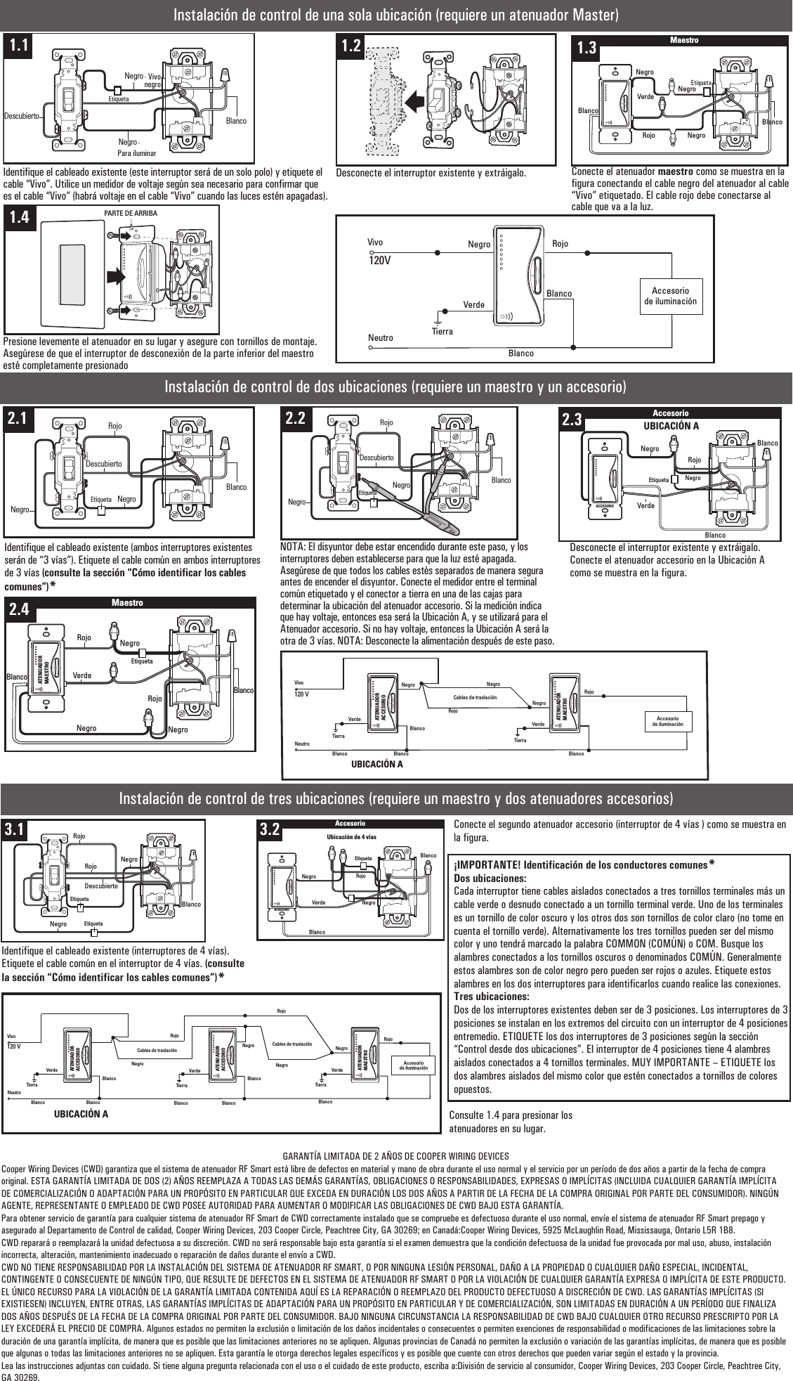 Instalación de control de una sola ubicación (requiere un atenuador Master)Identifique el cableado existente (este interruptor será de un solo polo) y etiquete el cable “Vivo”. Utilice un medidor de voltaje según sea necesario para confirmar que es el cable “Vivo” (habrá voltaje en el cable “Vivo” cuando las luces estén apagadas).Desconecte el interruptor existente y extráigalo.Presione levemente el atenuador en su lugar y asegure con tornillos de montaje. Asegúrese de que el interruptor de desconexión de la parte inferior del maestro esté completamente presionadoNegro RojoVivoNeutro120VAccesoriode iluminaciónVerdeTierraMASTERDIMMERBlancoBlancoInstalación de control de dos ubicaciones (requiere un maestro y un accesorio)RojoNegroVivoNeutro120 VAccesoriode iluminaciónVerdeTierraVerdeTierraBlancoBlancoBlancoRojoBlancoNegroCables de traslaciónNegroATENUADORACCESORIOATENUADORMAESTROUBICACIÓN AInstalación de control de tres ubicaciones (requiere un maestro y dos atenuadores accesorios)Conecte el segundo atenuador accesorio (interruptor de 4 vías ) como se muestra en la figura.¡IMPORTANTE! Identificación de los conductores comunes*Dos ubicaciones:Cada interruptor tiene cables aislados conectados a tres tornillos terminales más un cable verde o desnudo conectado a un tornillo terminal verde. Uno de los terminales es un tornillo de color oscuro y los otros dos son tornillos de color claro (no tome en cuenta el tornillo verde). Alternativamente los tres tornillos pueden ser del mismo color y uno tendrá marcado la palabra COMMON (COMÚN) o COM. Busque los alambres conectados a los tornillos oscuros o denominados COMÚN. Generalmente estos alambres son de color negro pero pueden ser rojos o azules. Etiquete estos alambres en los dos interruptores para identificarlos cuando realice las conexiones.Tres ubicaciones:Dos de los interruptores existentes deben ser de 3 posiciones. Los interruptores de 3 posiciones se instalan en los extremos del circuito con un interruptor de 4 posiciones entremedio. ETIQUETE los dos interruptores de 3 posiciones según la sección “Control desde dos ubicaciones”. El interruptor de 4 posiciones tiene 4 alambres aislados conectados a 4 tornillos terminales. MUY IMPORTANTE – ETIQUETE los dos alambres aislados del mismo color que estén conectados a tornillos de colores opuestos.RojoNegroVivoNeutro120 VAccesoriode iluminaciónVerdeTierraVerdeTierraBlancoBlanco BlancoATENUADORACCESORIORojoBlancoNegroCables de traslaciónVerdeTierraBlancoBlanco BlancoNegroRojoNegro Cables de traslaciónUBICACIÓN AATENUADORACCESORIOATENUADORMAESTROConsulte 1.4 para presionar los atenuadores en su lugar.GARANTÍA LIMITADA DE 2 AÑOS DE COOPER WIRING DEVICESCooper Wiring Devices (CWD) garantiza que el sistema de atenuador RF Smart está libre de defectos en material y mano de obra durante el uso normal y el servicio por un período de dos años a partir de la fecha de compra original. ESTA GARANTÍA LIMITADA DE DOS (2) AÑOS REEMPLAZA A TODAS LAS DEMÁS GARANTÍAS, OBLIGACIONES O RESPONSABILIDADES, EXPRESAS O IMPLÍCITAS (INCLUIDA CUALQUIER GARANTÍA IMPLÍCITA DE COMERCIALIZACIÓN O ADAPTACIÓN PARA UN PROPÓSITO EN PARTICULAR QUE EXCEDA EN DURACIÓN LOS DOS AÑOS A PARTIR DE LA FECHA DE LA COMPRA ORIGINAL POR PARTE DEL CONSUMIDOR). NINGÚN AGENTE, REPRESENTANTE O EMPLEADO DE CWD POSEE AUTORIDAD PARA AUMENTAR O MODIFICAR LAS OBLIGACIONES DE CWD BAJO ESTA GARANTÍA.Para obtener servicio de garantía para cualquier sistema de atenuador RF Smart de CWD correctamente instalado que se compruebe es defectuoso durante el uso normal, envíe el sistema de atenuador RF Smart prepago y asegurado al Departamento de Control de calidad, Cooper Wiring Devices, 203 Cooper Circle, Peachtree City, GA 30269; en Canadá:Cooper Wiring Devices, 5925 McLaughlin Road, Mississauga, Ontario L5R 1B8.CWD reparará o reemplazará la unidad defectuosa a su discreción. CWD no será responsable bajo esta garantía si el examen demuestra que la condición defectuosa de la unidad fue provocada por mal uso, abuso, instalación incorrecta, alteración, mantenimiento inadecuado o reparación de daños durante el envío a CWD.CWD NO TIENE RESPONSABILIDAD POR LA INSTALACIÓN DEL SISTEMA DE ATENUADOR RF SMART, O POR NINGUNA LESIÓN PERSONAL, DAÑO A LA PROPIEDAD O CUALQUIER DAÑO ESPECIAL, INCIDENTAL, CONTINGENTE O CONSECUENTE DE NINGÚN TIPO, QUE RESULTE DE DEFECTOS EN EL SISTEMA DE ATENUADOR RF SMART O POR LA VIOLACIÓN DE CUALQUIER GARANTÍA EXPRESA O IMPLÍCITA DE ESTE PRODUCTO.EL ÚNICO RECURSO PARA LA VIOLACIÓN DE LA GARANTÍA LIMITADA CONTENIDA AQUÍ ES LA REPARACIÓN O REEMPLAZO DEL PRODUCTO DEFECTUOSO A DISCRECIÓN DE CWD. LAS GARANTÍAS IMPLÍCITAS (SI EXISTIESEN) INCLUYEN, ENTRE OTRAS, LAS GARANTÍAS IMPLÍCITAS DE ADAPTACIÓN PARA UN PROPÓSITO EN PARTICULAR Y DE COMERCIALIZACIÓN, SON LIMITADAS EN DURACIÓN A UN PERÍODO QUE FINALIZA DOS AÑOS DESPUÉS DE LA FECHA DE LA COMPRA ORIGINAL POR PARTE DEL CONSUMIDOR. BAJO NINGUNA CIRCUNSTANCIA LA RESPONSABILIDAD DE CWD BAJO CUALQUIER OTRO RECURSO PRESCRIPTO POR LA LEY EXCEDERÁ EL PRECIO DE COMPRA. Algunos estados no permiten la exclusión o limitación de los daños incidentales o consecuentes o permiten exenciones de responsabilidad o modificaciones de las limitaciones sobre la duración de una garantía implícita, de manera que es posible que las limitaciones anteriores no se apliquen. Algunas provincias de Canadá no permiten la exclusión o variación de las garantías implícitas, de manera que es posible que algunas o todas las limitaciones anteriores no se apliquen. Esta garantía le otorga derechos legales específicos y es posible que cuente con otros derechos que pueden variar según el estado y la provincia.Lea las instrucciones adjuntas con cuidado. Si tiene alguna pregunta relacionada con el uso o el cuidado de este producto, escriba a:División de servicio al consumidor, Cooper Wiring Devices, 203 Cooper Circle, Peachtree City, GA 30269.Negro1.3BlancoNegroDescubierto1.1 1.41.2 1.5 MaestroNegroNegroVerdeRojoNegroBlancoBlanco1.31.6 PARTE DE ARRIBA1.42.1NegroDescubiertoNegroRojoEtiquetaBlanco2.1 2.2NegroDescubiertoNegroRojoEtiquetaBlanco2.2VerdeRojoEtiqueta Negro2.4AccesorioACCESORIOBlancoNegroUBICACIÓN AACCESORIOBlanco2.32.5MaestroRojoVerdeBlancoNegroNegroEtiquetaNegroRojoATENUADORMAESTROBlanco2.43.1BlancoNegroRojoRojoDescubiertoEtiquetaNegroEtiqueta3.1 3.2AccesorioBlancoRojoNegroNegroVerdeACCESORIOBlancoEtiquetaUbicación de 4 vías3.2Conecte el atenuador maestro como se muestra en la figura conectando el cable negro del atenuador al cable “Vivo” etiquetado. El cable rojo debe conectarse al cable que va a la luz.Desconecte el interruptor existente y extráigalo. Conecte el atenuador accesorio en la Ubicación A como se muestra en la figura.NOTA: El disyuntor debe estar encendido durante este paso, y los interruptores deben establecerse para que la luz esté apagada. Asegúrese de que todos los cables estés separados de manera segura antes de encender el disyuntor. Conecte el medidor entre el terminal común etiquetado y el conector a tierra en una de las cajas para determinar la ubicación del atenuador accesorio. Si la medición indica que hay voltaje, entonces esa será la Ubicación A, y se utilizará para el Atenuador accesorio. Si no hay voltaje, entonces la Ubicación A será la otra de 3 vías. NOTA: Desconecte la alimentación después de este paso.Identifique el cableado existente (ambos interruptores existentes serán de “3 vías”). Etiquete el cable común en ambos interruptores de 3 vías (consulte la sección “Cómo identificar los cables comunes”)*Identifique el cableado existente (interruptores de 4 vías). Etiquete el cable común en el interruptor de 4 vías. (consulte la sección “Cómo identificar los cables comunes”)*Etiqueta -Para iluminarEtiqueta- Vivo negro 