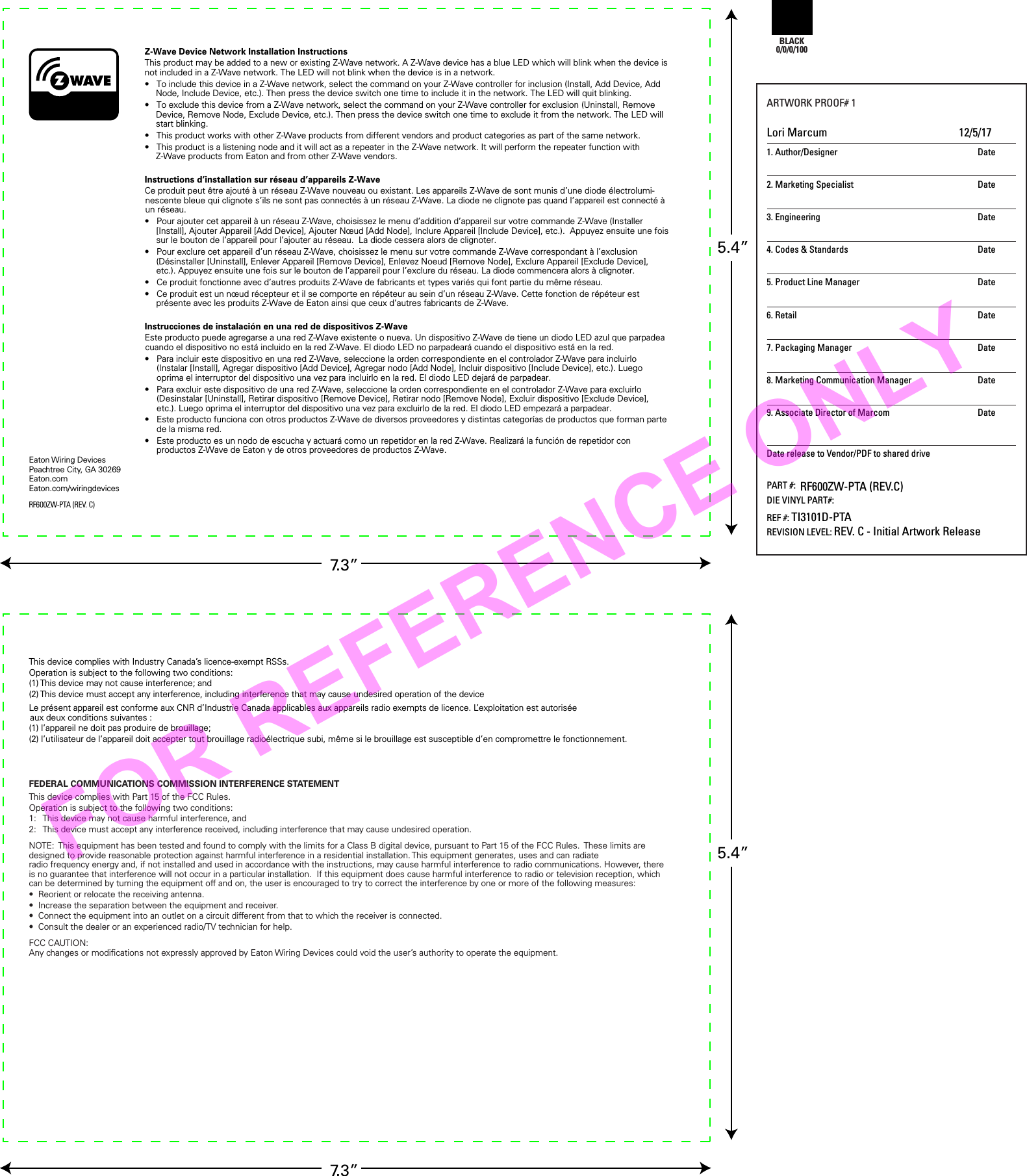 Z-Wave Device Network Installation InstructionsThis product may be added to a new or existing Z-Wave network. A Z-Wave device has a blue LED which will blink when the device is not included in a Z-Wave network. The LED will not blink when the device is in a network.•  To include this device in a Z-Wave network, select the command on your Z-Wave controller for inclusion (Install, Add Device, Add Node, Include Device, etc.). Then press the device switch one time to include it in the network. The LED will quit blinking.•  To exclude this device from a Z-Wave network, select the command on your Z-Wave controller for exclusion (Uninstall, Remove Device, Remove Node, Exclude Device, etc.). Then press the device switch one time to exclude it from the network. The LED will start blinking.•  This product works with other Z-Wave products from different vendors and product categories as part of the same network.•  This product is a listening node and it will act as a repeater in the Z-Wave network. It will perform the repeater function with Z-Wave products from Eaton and from other Z-Wave vendors.Instructions d’installation sur réseau d’appareils Z-WaveCe produit peut être ajouté à un réseau Z-Wave nouveau ou existant. Les appareils Z-Wave de sont munis d’une diode électrolumi-nescente bleue qui clignote s’ils ne sont pas connectés à un réseau Z-Wave. La diode ne clignote pas quand l’appareil est connecté à un réseau.•  Pour ajouter cet appareil à un réseau Z-Wave, choisissez le menu d’addition d’appareil sur votre commande Z-Wave (Installer [Install], Ajouter Appareil [Add Device], Ajouter Nœud [Add Node], Inclure Appareil [Include Device], etc.).  Appuyez ensuite une fois sur le bouton de l’appareil pour l’ajouter au réseau.  La diode cessera alors de clignoter.•  Pour exclure cet appareil d’un réseau Z-Wave, choisissez le menu sur votre commande Z-Wave correspondant à l’exclusion (Désinstaller [Uninstall], Enlever Appareil [Remove Device], Enlevez Noeud [Remove Node], Exclure Appareil [Exclude Device], etc.). Appuyez ensuite une fois sur le bouton de l’appareil pour l’exclure du réseau. La diode commencera alors à clignoter.•  Ce produit fonctionne avec d’autres produits Z-Wave de fabricants et types variés qui font partie du même réseau.•  Ce produit est un nœud récepteur et il se comporte en répéteur au sein d’un réseau Z-Wave. Cette fonction de répéteur est présente avec les produits Z-Wave de Eaton ainsi que ceux d’autres fabricants de Z-Wave.Instrucciones de instalación en una red de dispositivos Z-WaveEste producto puede agregarse a una red Z-Wave existente o nueva. Un dispositivo Z-Wave de tiene un diodo LED azul que parpadea cuando el dispositivo no está incluido en la red Z-Wave. El diodo LED no parpadeará cuando el dispositivo está en la red.•  Para incluir este dispositivo en una red Z-Wave, seleccione la orden correspondiente en el controlador Z-Wave para incluirlo (Instalar [Install], Agregar dispositivo [Add Device], Agregar nodo [Add Node], Incluir dispositivo [Include Device], etc.). Luego oprima el interruptor del dispositivo una vez para incluirlo en la red. El diodo LED dejará de parpadear.•  Para excluir este dispositivo de una red Z-Wave, seleccione la orden correspondiente en el controlador Z-Wave para excluirlo (Desinstalar [Uninstall], Retirar dispositivo [Remove Device], Retirar nodo [Remove Node], Excluir dispositivo [Exclude Device], etc.). Luego oprima el interruptor del dispositivo una vez para excluirlo de la red. El diodo LED empezará a parpadear.•  Este producto funciona con otros productos Z-Wave de diversos proveedores y distintas categorías de productos que forman parte de la misma red.•  Este producto es un nodo de escucha y actuará como un repetidor en la red Z-Wave. Realizará la función de repetidor con productos Z-Wave de Eaton y de otros proveedores de productos Z-Wave.RF600ZW-PTA (REV. C)7.3”Eaton Wiring DevicesPeachtree City, GA 30269Eaton.comEaton.com/wiringdevicesBLACK0/0/0/1001. Author/Designer  Date2. Marketing Specialist  Date3. Engineering  Date4. Codes &amp; Standards  Date5. Product Line Manager Date6. Retail  Date7. Packaging Manager  Date8. Marketing Communication Manager  Date9. Associate Director of Marcom  DateDate release to Vendor/PDF to shared drivePART #:DIE VINYL PART#:REF #: TI3101D-PTAREVISION LEVEL: REV. C - Initial Artwork ReleaseARTWORK PROOF# 1Lori Marcum  12/5/17RF600ZW-PTA (REV.C)5.4”7.3”5.4”This device complies with Industry Canada’s licence-exempt RSSs. Operation is subject to the following two conditions:(1) This device may not cause interference; and(2) This device must accept any interference, including interference that may cause undesired operation of the deviceLe présent appareil est conforme aux CNR d’Industrie Canada applicables aux appareils radio exempts de licence. L’exploitation est autorisée aux deux conditions suivantes :(1) l’appareil ne doit pas produire de brouillage;(2) l’utilisateur de l’appareil doit accepter tout brouillage radioélectrique subi, même si le brouillage est susceptible d’en compromettre le fonctionnement.FEDERAL COMMUNICATIONS COMMISSION INTERFERENCE STATEMENT This device complies with Part 15 of the FCC Rules.  Operation is subject to the following two conditions:1:  This device may not cause harmful interference, and2:  This device must accept any interference received, including interference that may cause undesired operation.NOTE:  This equipment has been tested and found to comply with the limits for a Class B digital device, pursuant to Part 15 of the FCC Rules.  These limits are designed to provide reasonable protection against harmful interference in a residential installation. This equipment generates, uses and can radiateradio frequency energy and, if not installed and used in accordance with the instructions, may cause harmful interference to radio communications. However, there is no guarantee that interference will not occur in a particular installation.  If this equipment does cause harmful interference to radio or television reception, which can be determined by turning the equipment off and on, the user is encouraged to try to correct the interference by one or more of the following measures:• Reorient or relocate the receiving antenna.• Increase the separation between the equipment and receiver.• Connect the equipment into an outlet on a circuit different from that to which the receiver is connected.• Consult the dealer or an experienced radio/TV technician for help.FCC CAUTION:Any changes or modiﬁcations not expressly approved by Eaton Wiring Devices could void the user’s authority to operate the equipment.FOR REFERENCE ONLY