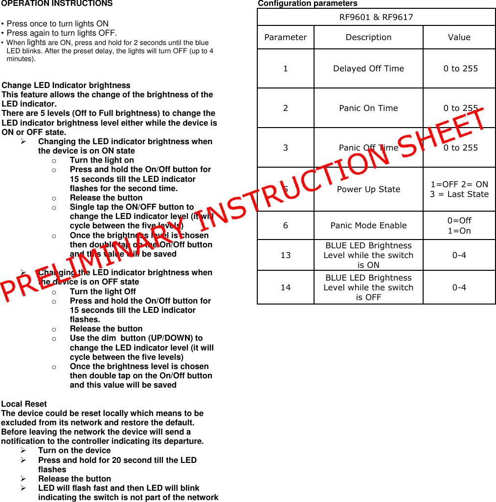 OPERATION INSTRUCTIONS • Press once to turn lights ON  • Press again to turn lights OFF. • When lights are ON, press and hold for 2 seconds until the blue LED blinks. After the preset delay, the lights will turn OFF (up to 4 minutes).   Change LED Indicator brightness  This feature allows the change of the brightness of the LED indicator. There are 5 levels (Off to Full brightness) to change the LED indicator brightness level either while the device is ON or OFF state.  Changing the LED indicator brightness when the device is on ON state o Turn the light on o Press and hold the On/Off button for 15 seconds till the LED indicator flashes for the second time. o Release the button o Single tap the ON/OFF button to change the LED indicator level (it will cycle between the five levels) o Once the brightness level is chosen then double tap on the On/Off button and this value will be saved   Changing the LED indicator brightness when the device is on OFF state o Turn the light Off o Press and hold the On/Off button for 15 seconds till the LED indicator flashes. o Release the button o Use the dim  button (UP/DOWN) to change the LED indicator level (it will cycle between the five levels) o Once the brightness level is chosen then double tap on the On/Off button and this value will be saved  Local Reset The device could be reset locally which means to be excluded from its network and restore the default. Before leaving the network the device will send a notification to the controller indicating its departure.  Turn on the device  Press and hold for 20 second till the LED flashes   Release the button  LED will flash fast and then LED will blink indicating the switch is not part of the network                 Configuration parameters RF9601 &amp; RF9617 Parameter Description Value 1 Delayed Off Time  0 to 255 2 Panic On Time  0 to 255 3 Panic Off Time  0 to 255 5 Power Up State 1=OFF 2= ON 3 = Last State 6 Panic Mode Enable 0=Off 1=On 13 BLUE LED Brightness Level while the switch is ON 0-4 14 BLUE LED Brightness Level while the switch is OFF 0-4     