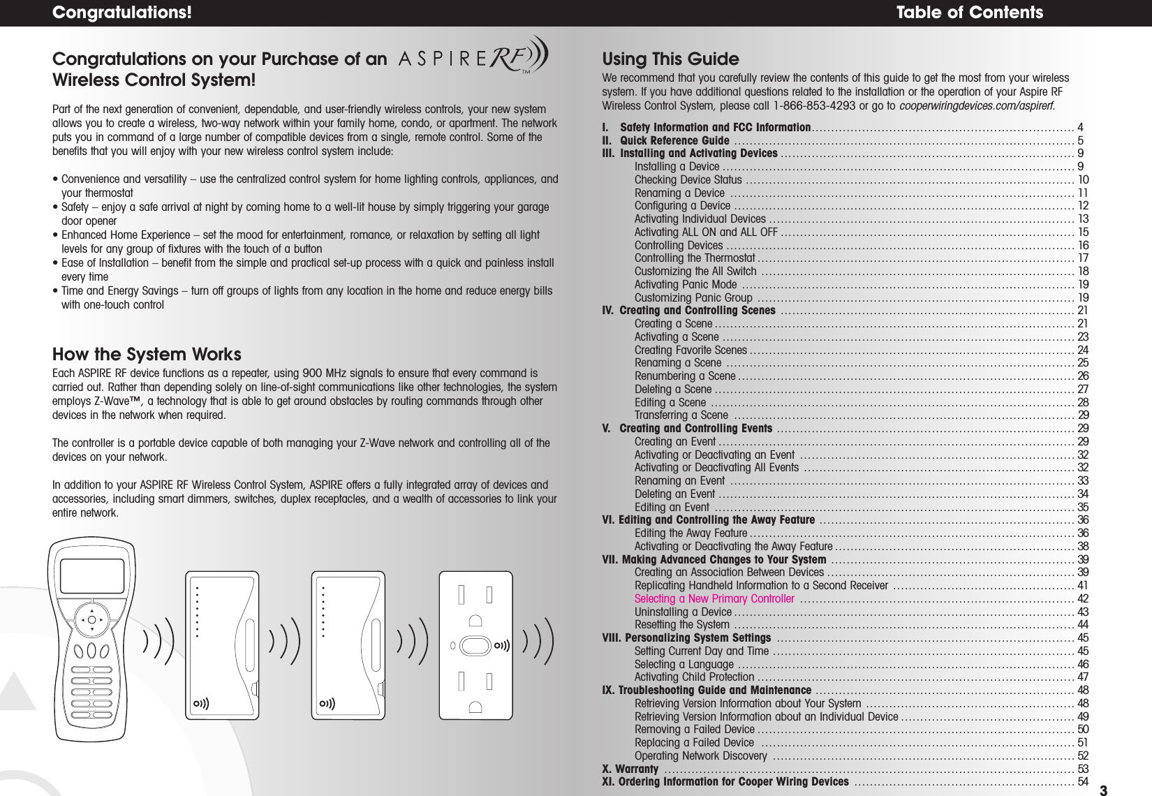 Table of Contents 3Congratulations!Congratulations on your Purchase of an Wireless Control System!Part of the next generation of convenient, dependable, and user-friendly wireless controls, your new systemallows you to create a wireless, two-way network within your family home, condo, or apartment. The networkputs you in command of a large number of compatible devices from a single, remote control. Some of thebenefits that you will enjoy with your new wireless control system include:• Convenience and versatility – use the centralized control system for home lighting controls, appliances, andyour thermostat• Safety – enjoy a safe arrival at night by coming home to a well-lit house by simply triggering your garagedoor opener• Enhanced Home Experience – set the mood for entertainment, romance, or relaxation by setting all lightlevels for any group of fixtures with the touch of a button• Ease of Installation – benefit from the simple and practical set-up process with a quick and painless installevery time• Time and Energy Savings – turn off groups of lights from any location in the home and reduce energy billswith one-touch controlHow the System WorksEach ASPIRE RF device functions as a repeater, using 900 MHz signals to ensure that every command iscarried out. Rather than depending solely on line-of-sight communications like other technologies, the systememploys Z-Wave™, a technology that is able to get around obstacles by routing commands through otherdevices in the network when required.The controller is a portable device capable of both managing your Z-Wave network and controlling all of thedevices on your network.In addition to your ASPIRE RF Wireless Control System, ASPIRE offers a fully integrated array of devices andaccessories, including smart dimmers, switches, duplex receptacles, and a wealth of accessories to link yourentire network.Using This GuideWe recommend that you carefully review the contents of this guide to get the most from your wirelesssystem. If you have additional questions related to the installation or the operation of your Aspire RFWireless Control System, please call 1-866-853-4293 or go to cooperwiringdevices.com/aspirerf.I. Safety Information and FCC Information . . . . . . . . . . . . . . . . . . . . . . . . . . . . . . . . . . . . . . . . . . . . . . . . . . . . . . . . . . . . . . . . . . . . 4II.  Quick Reference Guide  . . . . . . . . . . . . . . . . . . . . . . . . . . . . . . . . . . . . . . . . . . . . . . . . . . . . . . . . . . . . . . . . . . . . . . . . . . . . . . . . . . . . . . . . 5III.  Installing and Activating Devices . . . . . . . . . . . . . . . . . . . . . . . . . . . . . . . . . . . . . . . . . . . . . . . . . . . . . . . . . . . . . . . . . . . . . . . . . . . . 9Installing  a Device . . . . . . . . . . . . . . . . . . . . . . . . . . . . . . . . . . . . . . . . . . . . . . . . . . . . . . . . . . . . . . . . . . . . . . . . . . . . . . . . . . . . . . . . . . . 9Checking  Device Status  . . . . . . . . . . . . . . . . . . . . . . . . . . . . . . . . . . . . . . . . . . . . . . . . . . . . . . . . . . . . . . . . . . . . . . . . . . . . . . . . . . . . . 10Renaming  a Device  . . . . . . . . . . . . . . . . . . . . . . . . . . . . . . . . . . . . . . . . . . . . . . . . . . . . . . . . . . . . . . . . . . . . . . . . . . . . . . . . . . . . . . . . . 11Configuring  a Device  . . . . . . . . . . . . . . . . . . . . . . . . . . . . . . . . . . . . . . . . . . . . . . . . . . . . . . . . . . . . . . . . . . . . . . . . . . . . . . . . . . . . . . . . 12Activating  Individual Devices . . . . . . . . . . . . . . . . . . . . . . . . . . . . . . . . . . . . . . . . . . . . . . . . . . . . . . . . . . . . . . . . . . . . . . . . . . . . . . . 13Activating  ALL ON  and ALL  OFF . . . . . . . . . . . . . . . . . . . . . . . . . . . . . . . . . . . . . . . . . . . . . . . . . . . . . . . . . . . . . . . . . . . . . . . . . . . . 15Controlling  Devices . . . . . . . . . . . . . . . . . . . . . . . . . . . . . . . . . . . . . . . . . . . . . . . . . . . . . . . . . . . . . . . . . . . . . . . . . . . . . . . . . . . . . . . . . . 16Controlling  the Thermostat . . . . . . . . . . . . . . . . . . . . . . . . . . . . . . . . . . . . . . . . . . . . . . . . . . . . . . . . . . . . . . . . . . . . . . . . . . . . . . . . . . 17Customizing  the All  Switch  . . . . . . . . . . . . . . . . . . . . . . . . . . . . . . . . . . . . . . . . . . . . . . . . . . . . . . . . . . . . . . . . . . . . . . . . . . . . . . . . . 18Activating  Panic Mode  . . . . . . . . . . . . . . . . . . . . . . . . . . . . . . . . . . . . . . . . . . . . . . . . . . . . . . . . . . . . . . . . . . . . . . . . . . . . . . . . . . . . . . 19Customizing  Panic Group  . . . . . . . . . . . . . . . . . . . . . . . . . . . . . . . . . . . . . . . . . . . . . . . . . . . . . . . . . . . . . . . . . . . . . . . . . . . . . . . . . . 19IV. Creating and Controlling Scenes  . . . . . . . . . . . . . . . . . . . . . . . . . . . . . . . . . . . . . . . . . . . . . . . . . . . . . . . . . . . . . . . . . . . . . . . . . . . . 21Creating  a Scene . . . . . . . . . . . . . . . . . . . . . . . . . . . . . . . . . . . . . . . . . . . . . . . . . . . . . . . . . . . . . . . . . . . . . . . . . . . . . . . . . . . . . . . . . . . . . 21Activating  a Scene  . . . . . . . . . . . . . . . . . . . . . . . . . . . . . . . . . . . . . . . . . . . . . . . . . . . . . . . . . . . . . . . . . . . . . . . . . . . . . . . . . . . . . . . . . . . 23Creating  Favorite Scenes . . . . . . . . . . . . . . . . . . . . . . . . . . . . . . . . . . . . . . . . . . . . . . . . . . . . . . . . . . . . . . . . . . . . . . . . . . . . . . . . . . . . 24Renaming  a Scene  . . . . . . . . . . . . . . . . . . . . . . . . . . . . . . . . . . . . . . . . . . . . . . . . . . . . . . . . . . . . . . . . . . . . . . . . . . . . . . . . . . . . . . . . . . 25Renumbering  a Scene . . . . . . . . . . . . . . . . . . . . . . . . . . . . . . . . . . . . . . . . . . . . . . . . . . . . . . . . . . . . . . . . . . . . . . . . . . . . . . . . . . . . . . . 26Deleting  a Scene . . . . . . . . . . . . . . . . . . . . . . . . . . . . . . . . . . . . . . . . . . . . . . . . . . . . . . . . . . . . . . . . . . . . . . . . . . . . . . . . . . . . . . . . . . . . . 27Editing  a Scene  . . . . . . . . . . . . . . . . . . . . . . . . . . . . . . . . . . . . . . . . . . . . . . . . . . . . . . . . . . . . . . . . . . . . . . . . . . . . . . . . . . . . . . . . . . . . . . 28Transferring  a Scene  . . . . . . . . . . . . . . . . . . . . . . . . . . . . . . . . . . . . . . . . . . . . . . . . . . . . . . . . . . . . . . . . . . . . . . . . . . . . . . . . . . . . . . . . 29V. Creating and Controlling Events  . . . . . . . . . . . . . . . . . . . . . . . . . . . . . . . . . . . . . . . . . . . . . . . . . . . . . . . . . . . . . . . . . . . . . . . . . . . . . 29Creating  an Event . . . . . . . . . . . . . . . . . . . . . . . . . . . . . . . . . . . . . . . . . . . . . . . . . . . . . . . . . . . . . . . . . . . . . . . . . . . . . . . . . . . . . . . . . . . . 29Activating  or Deactivating  an Event  . . . . . . . . . . . . . . . . . . . . . . . . . . . . . . . . . . . . . . . . . . . . . . . . . . . . . . . . . . . . . . . . . . . . . . . 32Activating  or Deactivating  All Events  . . . . . . . . . . . . . . . . . . . . . . . . . . . . . . . . . . . . . . . . . . . . . . . . . . . . . . . . . . . . . . . . . . . . . . 32Renaming  an Event  . . . . . . . . . . . . . . . . . . . . . . . . . . . . . . . . . . . . . . . . . . . . . . . . . . . . . . . . . . . . . . . . . . . . . . . . . . . . . . . . . . . . . . . . . 33Deleting  an Event  . . . . . . . . . . . . . . . . . . . . . . . . . . . . . . . . . . . . . . . . . . . . . . . . . . . . . . . . . . . . . . . . . . . . . . . . . . . . . . . . . . . . . . . . . . . . 34Editing  an Event  . . . . . . . . . . . . . . . . . . . . . . . . . . . . . . . . . . . . . . . . . . . . . . . . . . . . . . . . . . . . . . . . . . . . . . . . . . . . . . . . . . . . . . . . . . . . . 35VI. Editing and Controlling the Away Feature  . . . . . . . . . . . . . . . . . . . . . . . . . . . . . . . . . . . . . . . . . . . . . . . . . . . . . . . . . . . . . . . . . . 36Editing  the Away Feature . . . . . . . . . . . . . . . . . . . . . . . . . . . . . . . . . . . . . . . . . . . . . . . . . . . . . . . . . . . . . . . . . . . . . . . . . . . . . . . . . . . . 36Activating  or Deactivating  the Away Feature . . . . . . . . . . . . . . . . . . . . . . . . . . . . . . . . . . . . . . . . . . . . . . . . . . . . . . . . . . . . . . 38VII. Making Advanced Changes to Your System  . . . . . . . . . . . . . . . . . . . . . . . . . . . . . . . . . . . . . . . . . . . . . . . . . . . . . . . . . . . . . . . 39Creating  an Association  Between Devices . . . . . . . . . . . . . . . . . . . . . . . . . . . . . . . . . . . . . . . . . . . . . . . . . . . . . . . . . . . . . . . . 39Replicating  Handheld Information  to a  Second Receiver  . . . . . . . . . . . . . . . . . . . . . . . . . . . . . . . . . . . . . . . . . . . . . . . 41Selecting a New Primary Controller  . . . . . . . . . . . . . . . . . . . . . . . . . . . . . . . . . . . . . . . . . . . . . . . . . . . . . . . . . . . . . . . . . . . . . . . 42Uninstalling  a Device . . . . . . . . . . . . . . . . . . . . . . . . . . . . . . . . . . . . . . . . . . . . . . . . . . . . . . . . . . . . . . . . . . . . . . . . . . . . . . . . . . . . . . . . 43Resetting  the System  . . . . . . . . . . . . . . . . . . . . . . . . . . . . . . . . . . . . . . . . . . . . . . . . . . . . . . . . . . . . . . . . . . . . . . . . . . . . . . . . . . . . . . . . 44VIII. Personalizing System Settings  . . . . . . . . . . . . . . . . . . . . . . . . . . . . . . . . . . . . . . . . . . . . . . . . . . . . . . . . . . . . . . . . . . . . . . . . . . . . . 45Setting  Current Day  and Time  . . . . . . . . . . . . . . . . . . . . . . . . . . . . . . . . . . . . . . . . . . . . . . . . . . . . . . . . . . . . . . . . . . . . . . . . . . . . . . 45Selecting  a Language  . . . . . . . . . . . . . . . . . . . . . . . . . . . . . . . . . . . . . . . . . . . . . . . . . . . . . . . . . . . . . . . . . . . . . . . . . . . . . . . . . . . . . . . 46Activating  Child Protection . . . . . . . . . . . . . . . . . . . . . . . . . . . . . . . . . . . . . . . . . . . . . . . . . . . . . . . . . . . . . . . . . . . . . . . . . . . . . . . . . . 47IX. Troubleshooting Guide and Maintenance  . . . . . . . . . . . . . . . . . . . . . . . . . . . . . . . . . . . . . . . . . . . . . . . . . . . . . . . . . . . . . . . . . . . 48Retrieving  Version  Information about  Your  System  . . . . . . . . . . . . . . . . . . . . . . . . . . . . . . . . . . . . . . . . . . . . . . . . . . . . . . 48Retrieving  Version  Information about  an Individual  Device . . . . . . . . . . . . . . . . . . . . . . . . . . . . . . . . . . . . . . . . . . . . . 49Removing  a Failed  Device . . . . . . . . . . . . . . . . . . . . . . . . . . . . . . . . . . . . . . . . . . . . . . . . . . . . . . . . . . . . . . . . . . . . . . . . . . . . . . . . . . 50Replacing  a Failed  Device   . . . . . . . . . . . . . . . . . . . . . . . . . . . . . . . . . . . . . . . . . . . . . . . . . . . . . . . . . . . . . . . . . . . . . . . . . . . . . . . . . 51Operating  Network Discovery  . . . . . . . . . . . . . . . . . . . . . . . . . . . . . . . . . . . . . . . . . . . . . . . . . . . . . . . . . . . . . . . . . . . . . . . . . . . . . . 52X. Warranty  . . . . . . . . . . . . . . . . . . . . . . . . . . . . . . . . . . . . . . . . . . . . . . . . . . . . . . . . . . . . . . . . . . . . . . . . . . . . . . . . . . . . . . . . . . . . . . . . . . . . . . . . . . 53XI. Ordering Information for Cooper Wiring Devices  . . . . . . . . . . . . . . . . . . . . . . . . . . . . . . . . . . . . . . . . . . . . . . . . . . . . . . . . . 54