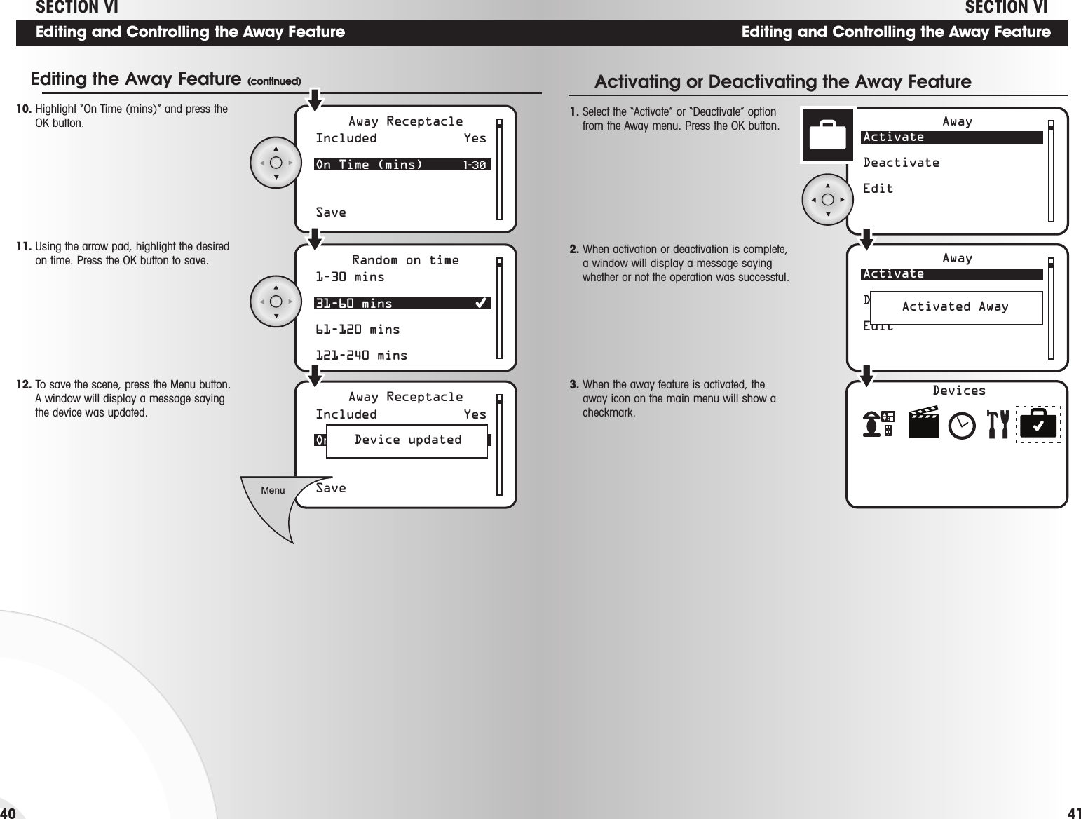Editing and Controlling the Away FeatureDevicesActivateDeactivateEditAwayActivateDeactivateEditAwayActivated Away 1. Select the “Activate” or “Deactivate” optionfrom the Away menu. Press the OK button.Activating or Deactivating the Away Feature2. When activation or deactivation is complete,a window will display a message sayingwhether or not the operation was successful.3. When the away feature is activated, theaway icon on the main menu will show acheckmark.  41Editing and Controlling the Away Feature4010. Highlight “On Time (mins)” and press theOK button. 11. Using the arrow pad, highlight the desiredon time. Press the OK button to save.12. To save the scene, press the Menu button.A window will display a message sayingthe device was updated.1-30 mins31-60 mins61-120 mins121-240 minsRandom on timeIncluded Yes On Time (mins)  1-30SaveAway ReceptacleIncluded Yes On Time (mins)  31-60SaveAway ReceptacleMenuDevice updatedEditing the Away Feature (continued)SECTION VI SECTION VI