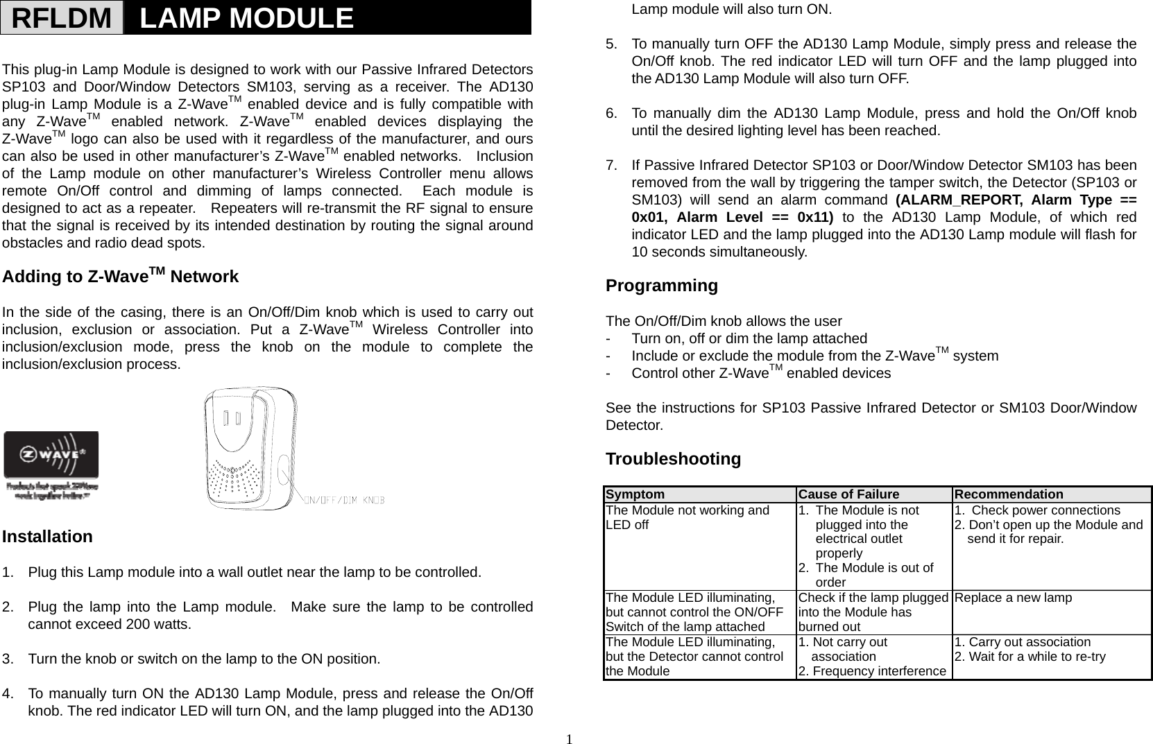 1 RFLDM   LAMP MODULE  This plug-in Lamp Module is designed to work with our Passive Infrared Detectors  SP103 and Door/Window Detectors SM103, serving as a receiver. The AD130 plug-in Lamp Module is a Z-WaveTM enabled device and is fully compatible with any Z-WaveTM enabled network. Z-WaveTM enabled devices displaying the Z-WaveTM logo can also be used with it regardless of the manufacturer, and ours can also be used in other manufacturer’s Z-WaveTM enabled networks.    Inclusion of the Lamp module on other manufacturer’s Wireless Controller menu allows remote On/Off control and dimming of lamps connected.  Each module is designed to act as a repeater.    Repeaters will re-transmit the RF signal to ensure that the signal is received by its intended destination by routing the signal around obstacles and radio dead spots.    Adding to Z-WaveTM Network  In the side of the casing, there is an On/Off/Dim knob which is used to carry out inclusion, exclusion or association. Put a Z-WaveTM Wireless Controller into inclusion/exclusion mode, press the knob on the module to complete the inclusion/exclusion process.          Installation  1.  Plug this Lamp module into a wall outlet near the lamp to be controlled.  2.  Plug the lamp into the Lamp module.  Make sure the lamp to be controlled cannot exceed 200 watts.  3.  Turn the knob or switch on the lamp to the ON position.  4.  To manually turn ON the AD130 Lamp Module, press and release the On/Off knob. The red indicator LED will turn ON, and the lamp plugged into the AD130 Lamp module will also turn ON.  5.  To manually turn OFF the AD130 Lamp Module, simply press and release the On/Off knob. The red indicator LED will turn OFF and the lamp plugged into the AD130 Lamp Module will also turn OFF.  6.  To manually dim the AD130 Lamp Module, press and hold the On/Off knob until the desired lighting level has been reached.  7.  If Passive Infrared Detector SP103 or Door/Window Detector SM103 has been removed from the wall by triggering the tamper switch, the Detector (SP103 or SM103) will send an alarm command (ALARM_REPORT, Alarm Type == 0x01, Alarm Level == 0x11) to the AD130 Lamp Module, of which red indicator LED and the lamp plugged into the AD130 Lamp module will flash for 10 seconds simultaneously.  Programming  The On/Off/Dim knob allows the user -  Turn on, off or dim the lamp attached -  Include or exclude the module from the Z-WaveTM system -  Control other Z-WaveTM enabled devices  See the instructions for SP103 Passive Infrared Detector or SM103 Door/Window Detector.   Troubleshooting                   Symptom  Cause of Failure  Recommendation The Module not working and LED off  1.  The Module is not plugged into the electrical outlet properly 2.  The Module is out of order 1.  Check power connections 2. Don’t open up the Module and send it for repair. The Module LED illuminating, but cannot control the ON/OFFSwitch of the lamp attached Check if the lamp plugged into the Module has burned out Replace a new lamp The Module LED illuminating, but the Detector cannot controlthe Module 1. Not carry out association 2. Frequency interference1. Carry out association 2. Wait for a while to re-try   