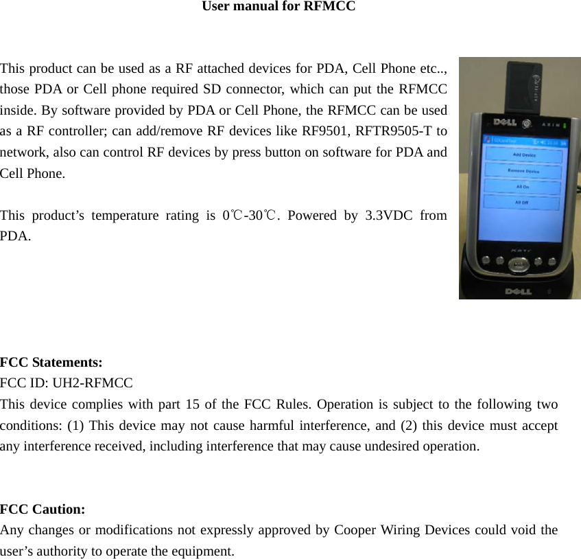 User manual for RFMCC   This product can be used as a RF attached devices for PDA, Cell Phone etc.., those PDA or Cell phone required SD connector, which can put the RFMCC inside. By software provided by PDA or Cell Phone, the RFMCC can be used as a RF controller; can add/remove RF devices like RF9501, RFTR9505-T to network, also can control RF devices by press button on software for PDA and Cell Phone.     This product’s temperature rating is 0℃-30℃. Powered by 3.3VDC from PDA.      FCC Statements:   FCC ID: UH2-RFMCC This device complies with part 15 of the FCC Rules. Operation is subject to the following two conditions: (1) This device may not cause harmful interference, and (2) this device must accept any interference received, including interference that may cause undesired operation.                FCC Caution: Any changes or modifications not expressly approved by Cooper Wiring Devices could void the user’s authority to operate the equipment.  