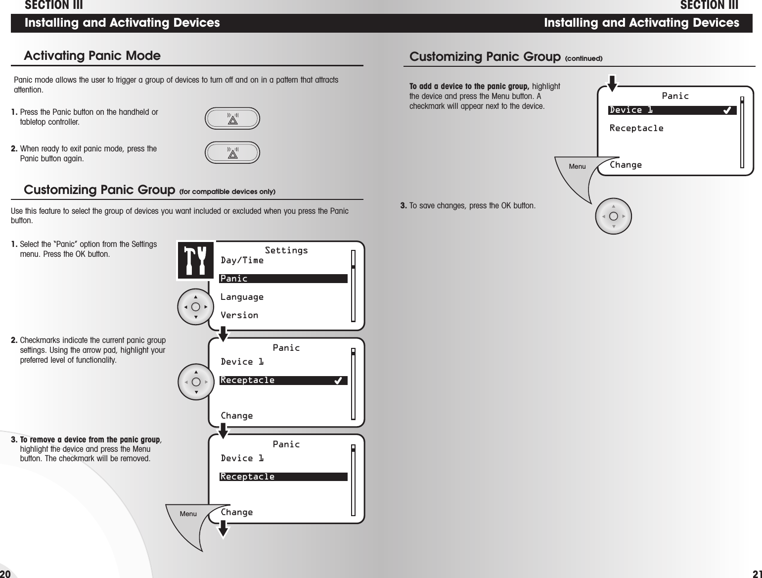 Installing and Activating DevicesDevice 1 ReceptacleChangePanicMenuCustomizing Panic Group (continued)To add a device to the panic group, highlightthe device and press the Menu button. Acheckmark will appear next to the device.3. To save changes, press the OK button.SECTION IIIInstalling and Activating DevicesActivating Panic Mode Panic mode allows the user to trigger a group of devices to turn off and on in a pattern that attractsattention.1. Press the Panic button on the handheld ortabletop controller.2. When ready to exit panic mode, press thePanic button again.Day/TimePanicLanguageVersionDevice 1 ReceptacleChangePanicSettingsDevice 1 ReceptacleChangePanicMenuCustomizing Panic Group (for compatible devices only)2. Checkmarks indicate the current panic groupsettings. Using the arrow pad, highlight yourpreferred level of functionality.3. To remove a device from the panic group,highlight the device and press the Menubutton. The checkmark will be removed.Use this feature to select the group of devices you want included or excluded when you press the Panicbutton. 1. Select the “Panic” option from the Settingsmenu. Press the OK button.SECTION III2120