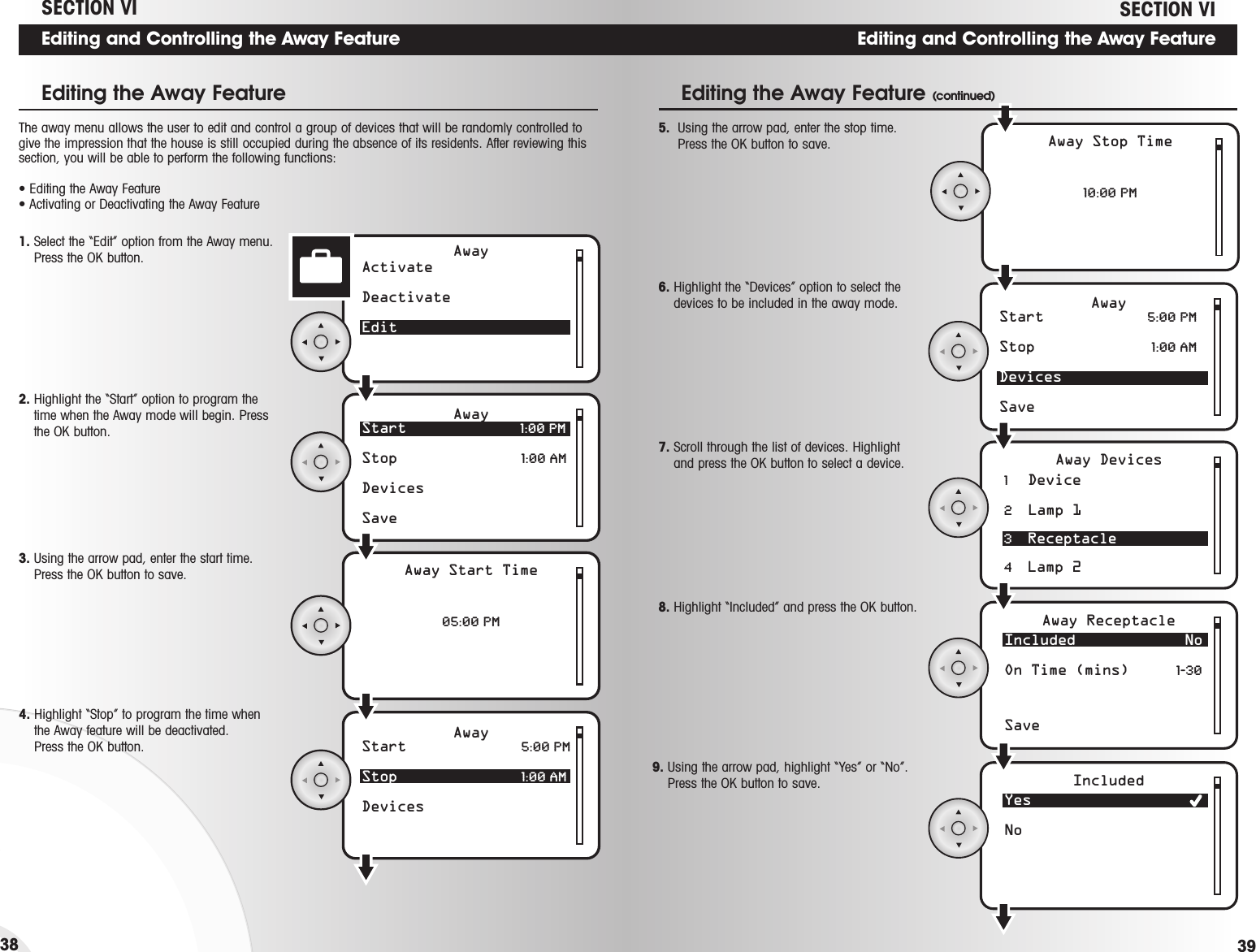 Editing and Controlling the Away Feature39Editing and Controlling the Away Feature38AwayActivateDeactivateEditStart 1:00 PMStop  1:00 AMDevicesSaveAwayAway Start Time05:00 PMStart  5:00 PMStop  1:00 AMDevicesAway1. Select the “Edit” option from the Away menu.Press the OK button.The away menu allows the user to edit and control a group of devices that will be randomly controlled togive the impression that the house is still occupied during the absence of its residents. After reviewing thissection, you will be able to perform the following functions:• Editing the Away Feature• Activating or Deactivating the Away Feature2. Highlight the “Start” option to program thetime when the Away mode will begin. Pressthe OK button.3. Using the arrow pad, enter the start time.Press the OK button to save.4. Highlight “Stop” to program the time whenthe Away feature will be deactivated. Press the OK button. SECTION VIStart  5:00 PMStop  1:00 AMDevicesSaveAway1     Device 2    Lamp 13    Receptacle4    Lamp 2Away Stop Time10:00 PMAway DevicesIncluded No On Time (mins)  1-30SaveAway ReceptacleYesNoIncluded5.  Using the arrow pad, enter the stop time.Press the OK button to save.Editing the Away Feature (continued)8. Highlight “Included” and press the OK button. 6. Highlight the “Devices” option to select thedevices to be included in the away mode.7. Scroll through the list of devices. Highlightand press the OK button to select a device.Editing the Away FeatureSECTION VI9. Using the arrow pad, highlight “Yes” or “No”.Press the OK button to save.