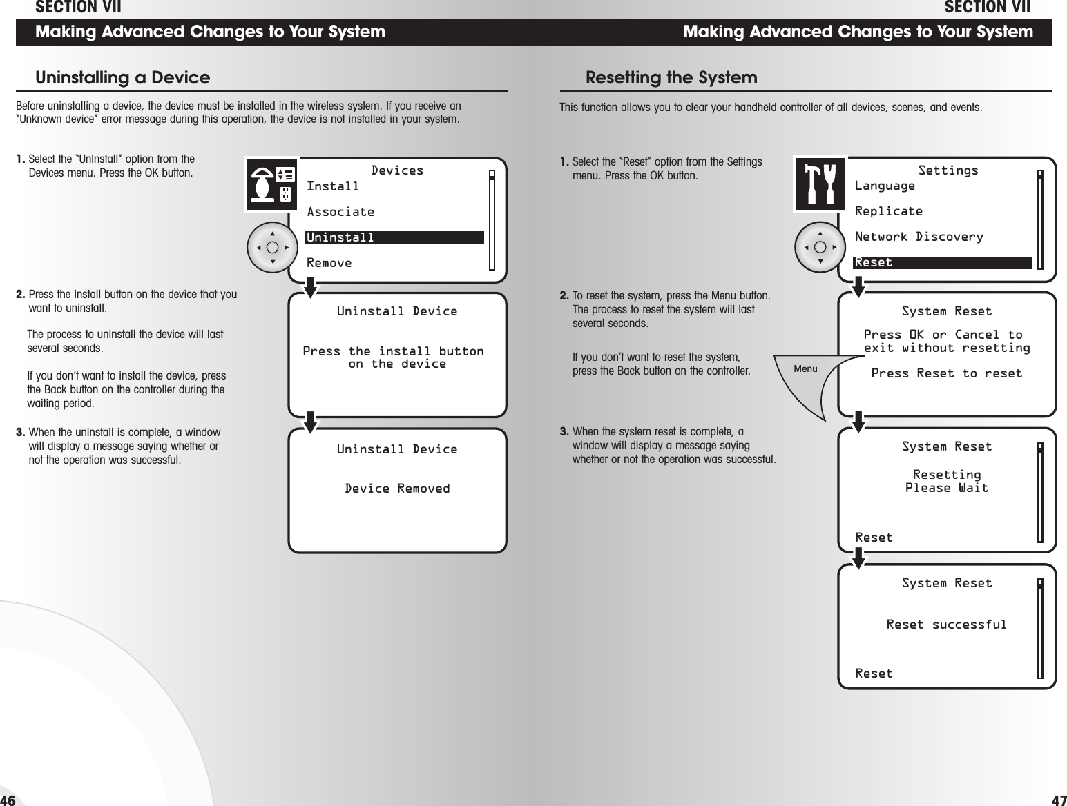 Resetting the System46Making Advanced Changes to Your SystemLanguage ReplicateNetwork DiscoveryResetSystem ResetPress 0K or Cancel to exit without resettingPress Reset to resetResetResettingPlease WaitSystem ResetSettingsResetReset successfulSystem ResetMenu1. Select the “Reset” option from the Settingsmenu. Press the OK button.2. To reset the system, press the Menu button.The process to reset the system will lastseveral seconds.If you don’t want to reset the system, press the Back button on the controller.3. When the system reset is complete, awindow will display a message sayingwhether or not the operation was successful. This function allows you to clear your handheld controller of all devices, scenes, and events.SECTION VIIMaking Advanced Changes to Your SystemInstall AssociateUninstallRemoveUninstall DevicePress the install button on the deviceUninstall DeviceDevice RemovedDevices1. Select the “UnInstall” option from the Devices menu. Press the OK button.Uninstalling a Device2. Press the Install button on the device that youwant to uninstall.The process to uninstall the device will lastseveral seconds.If you don’t want to install the device, pressthe Back button on the controller during thewaiting period.3. When the uninstall is complete, a windowwill display a message saying whether ornot the operation was successful.Before uninstalling a device, the device must be installed in the wireless system. If you receive an“Unknown device” error message during this operation, the device is not installed in your system. SECTION VII47