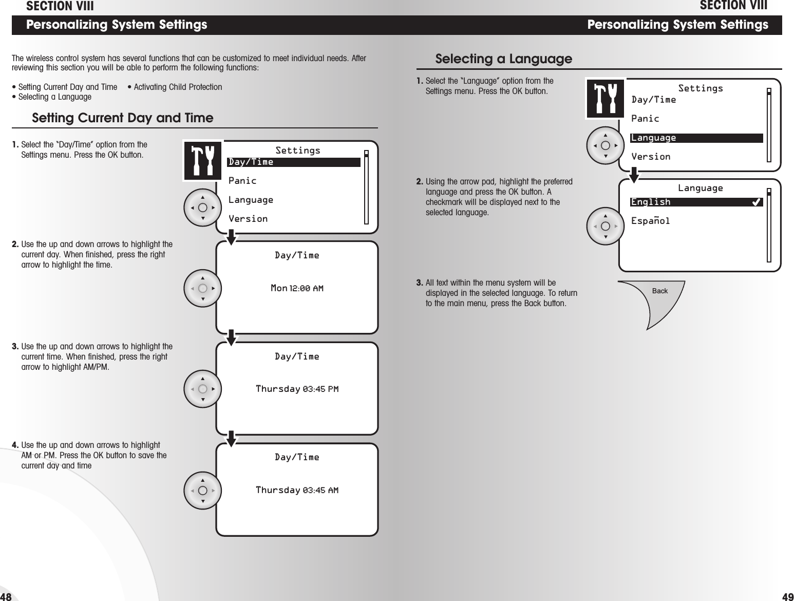 Day/TimePanicLanguage VersionEnglish EspanolSettingsLanguage~BackPersonalizing System Settings1. Select the “Language” option from theSettings menu. Press the OK button.Selecting a Language2. Using the arrow pad, highlight the preferredlanguage and press the OK button. Acheckmark will be displayed next to theselected language. 3. All text within the menu system will bedisplayed in the selected language. To returnto the main menu, press the Back button.SECTION VIIIPersonalizing System SettingsSECTION VIIIDay/TimePanicLanguage VersionDay/TimeMon 12:00 AmSettingsDay/TimeThursday 03:45 PmDay/TimeThursday 03:45 Am1. Select the “Day/Time” option from theSettings menu. Press the OK button.Setting Current Day and Time3. Use the up and down arrows to highlight thecurrent time. When finished, press the rightarrow to highlight AM/PM.The wireless control system has several functions that can be customized to meet individual needs. Afterreviewing this section you will be able to perform the following functions:• Setting Current Day and Time • Activating Child Protection• Selecting a Language2. Use the up and down arrows to highlight thecurrent day. When finished, press the rightarrow to highlight the time.4. Use the up and down arrows to highlight AM or PM. Press the OK button to save thecurrent day and time4948