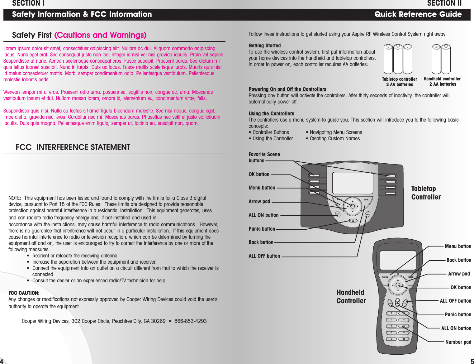 Safety Information &amp; FCC InformationSafety First (Cautions and Warnings)4Menu BackAll ON All OFF1All ONMenu BackAll OFF2345678910Favorite Scene buttonsOK buttonMenu buttonArrow padALL ON buttonPanic buttonBack buttonALL OFF buttonMenu buttonBack buttonArrow pad OK buttonALL OFF buttonPanic buttonALL ON buttonNumber padQuick Reference Guide5Lorem ipsum dolor sit amet, consectetuer adipiscing elit. Nullam ac dui. Aliquam commodo adipiscinglacus. Nunc eget erat. Sed consequat justo non leo. Integer id nisl vel nisi gravida iaculis. Proin vel sapien.Suspendisse ut nunc. Aenean scelerisque consequat eros. Fusce suscipit. Praesent purus. Sed dictum miquis tellus laoreet suscipit. Nunc in turpis. Duis ac lacus. Fusce mattis scelerisque turpis. Mauris quis nislid metus consectetuer mattis. Morbi semper condimentum odio. Pellentesque vestibulum. Pellentesquemolestie lobortis pede.\Aenean tempor mi ut eros. Praesent odio urna, posuere eu, sagittis non, congue ac, urna. Maecenasvestibulum ipsum et dui. Nullam massa lorem, ornare id, elementum eu, condimentum vitae, felis.Suspendisse quis nisi. Nulla eu lectus sit amet ligula bibendum molestie. Sed nisi neque, congue eget,imperdiet a, gravida nec, eros. Curabitur nec mi. Maecenas purus. Phasellus nec velit et justo sollicitudiniaculis. Duis quis magna. Pellentesque enim ligula, semper ut, lacinia eu, suscipit non, quam.FCC  INTERFERENCE STATEMENTNOTE:  This equipment has been tested and found to comply with the limits for a Class B digitaldevice, pursuant to Part 15 of the FCC Rules.  These limits are designed to provide reasonableprotection against harmful interference in a residential installation.  This equipment generates, usesand can radiate radio frequency energy and, if not installed and used in accordance with the instructions, may cause harmful interference to radio communications.  However,there is no guarantee that interference will not occur in a particular installation.  If this equipment doescause harmful interference to radio or television reception, which can be determined by turning theequipment off and on, the user is encouraged to try to correct the interference by one or more of thefollowing measures:•  Reorient or relocate the receiving antenna.•  Increase the separation between the equipment and receiver.•  Connect the equipment into an outlet on a circuit different from that to which the receiver isconnected.•  Consult the dealer or an experienced radio/TV technician for help.FCC CAUTION:Any changes or modifications not expressly approved by Cooper Wiring Devices could void the user’sauthority to operate the equipment.Cooper Wiring Devices, 302 Cooper Circle, Peachtree City, GA 30269  •  866-853-4293SECTION IISECTION IFollow these instructions to get started using your Aspire RF Wireless Control System right away.Getting StartedTo use the wireless control system, first put information aboutyour home devices into the handheld and tabletop controllers.In order to power on, each controller requires AA batteries:Powering On and Off the ControllersPressing any button will activate the controllers. After thirty seconds of inactivity, the controller willautomatically power off.Using the ControllersThe controllers use a menu system to guide you. This section will introduce you to the following basicconcepts:• Controller Buttons • Navigating Menu Screens• Using the Controller • Creating Custom NamesHandheld controller 2 AA batteriesTabletop controller3 AA batteries      HandheldControllerTabletopController