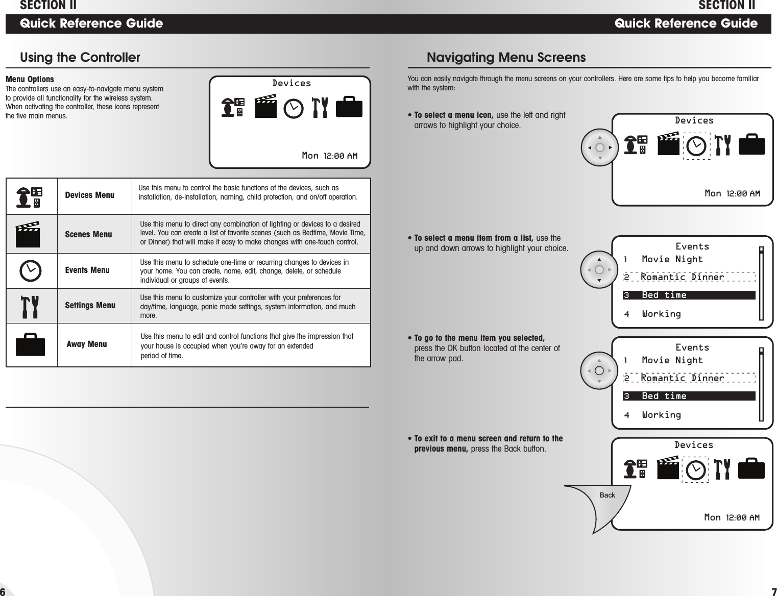 Events1   Movie Night 2  Romantic Dinner3 Bed time4 WorkingEvents1   Movie Night 2  Romantic Dinner3 Bed time4 WorkingDevicesMon 12:00 AMBackQuick Reference Guide• To select a menu item from a list, use theup and down arrows to highlight your choice.Navigating Menu Screens • To go to the menu item you selected, press the OK button located at the center ofthe arrow pad. • To exit to a menu screen and return to theprevious menu, press the Back button.7DevicesMon 12:00 AMQuick Reference GuideMenu Options The controllers use an easy-to-navigate menu systemto provide all functionality for the wireless system.When activating the controller, these icons representthe five main menus.Using the Controller• To select a menu icon, use the left and rightarrows to highlight your choice. 6Devices Menu Use this menu to control the basic functions of the devices, such asinstallation, de-installation, naming, child protection, and on/off operation.Scenes MenuUse this menu to direct any combination of lighting or devices to a desiredlevel. You can create a list of favorite scenes (such as Bedtime, Movie Time,or Dinner) that will make it easy to make changes with one-touch control.Events MenuUse this menu to schedule one-time or recurring changes to devices in your home. You can create, name, edit, change, delete, or scheduleindividual or groups of events.Settings Menu Use this menu to customize your controller with your preferences forday/time, language, panic mode settings, system information, and muchmore.Away MenuUse this menu to edit and control functions that give the impression that your house is occupied when you’re away for an extended period of time. You can easily navigate through the menu screens on your controllers. Here are some tips to help you become familiarwith the system:DevicesMon 12:00 AMSECTION II SECTION II