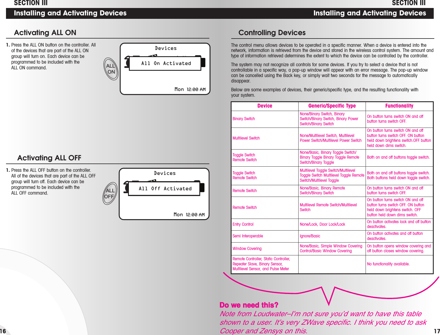 Installing and Activating DevicesThe control menu allows devices to be operated in a specific manner. When a device is entered into thenetwork, information is retrieved from the device and stored in the wireless control system. The amount andtype of information retrieved determines the extent to which the device can be controlled by the controller. The system may not recognize all controls for some devices. If you try to select a device that is notcontrollable in a specific way, a pop-up window will appear with an error message. The pop-up windowcan be cancelled using the Back key, or simply wait two seconds for the message to automaticallydisappear. Below are some examples of devices, their generic/specific type, and the resulting functionality withyour system.Controlling DevicesDevice Generic/Specific Type FunctionalityBinary SwitchNone/Binary Switch, BinarySwitch/Binary Switch, Binary PowerSwitch/Binary SwitchOn button turns switch ON and offbutton turns switch OFF.Multilevel Switch None/Multilevel Switch, MultilevelPower Switch/Multilevel Power SwitchOn button turns switch ON and offbutton turns switch OFF. ON buttonheld down brightens switch.OFF buttonheld down dims switch.Toggle SwitchRemote SwitchNone/Basic, Binary Toggle Switch/Binary Toggle Binary Toggle RemoteSwitch/Binary ToggleBoth on and off buttons toggle switch.Toggle SwitchRemote SwitchMultilevel Toggle Switch/MultilevelToggle Switch Multilevel Toggle RemoteSwitch/Multilevel ToggleBoth on and off buttons toggle switch.Both buttons held down toggle switch.Remote Switch None/Basic, Binary RemoteSwitch/Binary SwitchOn button turns switch ON and offbutton turns switch OFF.Remote Switch Multilevel Remote Switch/MultilevelSwitchOn button turns switch ON and offbutton turns switch OFF. ON buttonheld down brightens switch. OFFbutton held down dims switch.Entry Control None/Lock, Door Lock/Lock On button activates lock and off buttondeactivates.Semi Interoperable Ignore/Basic On button activates and off buttondeactivates.Window Covering None/Basic, Simple Window CoveringControl/Basic Window CoveringOn button opens window covering andoff button closes window covering.Remote Controller, Static Controller,Repeater Slave, Binary Sensor,Multilevel Sensor, and Pulse MeterNo functionality available.SECTION IIIALL ONDevicesAll On ActivatedMon 12:00 AM1. Press the ALL ON button on the controller. Allof the devices that are part of the ALL ONgroup will turn on. Each device can beprogrammed to be included with the ALL ON command.Activating ALL ON1. Press the ALL OFF button on the controller.All of the devices that are part of the ALL OFFgroup will turn off. Each device can beprogrammed to be included with the ALL OFF command.Activating ALL OFF   ALL OFFDevicesAll Off ActivatedMon 12:00 AMSECTION IIIInstalling and Activating Devices1716DDoo  wwee  nneeeedd  tthhiiss??Note from Loudwater–I’m not sure you’d want to have this tableshown to a user. It’s very ZWave specific. I think you need to askCooper and Zensys on this.