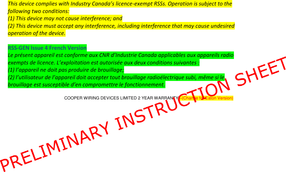   This device complies with Industry Canada’s licence-exempt RSSs. Operation is subject to the following two conditions: (1) This device may not cause interference; and (2) This device must accept any interference, including interference that may cause undesired operation of the device.  RSS-GEN Issue 4 French Version Le présent appareil est conforme aux CNR d’Industrie Canada applicables aux appareils radio exempts de licence. L’exploitation est autorisée aux deux conditions suivantes : (1) l’appareil ne doit pas produire de brouillage; (2) l’utilisateur de l’appareil doit accepter tout brouillage radioélectrique subi, même si le brouillage est susceptible d’en compromettre le fonctionnement.  COOPER WIRING DEVICES LIMITED 2 YEAR WARRANTY –(Change for Eaton Version)   