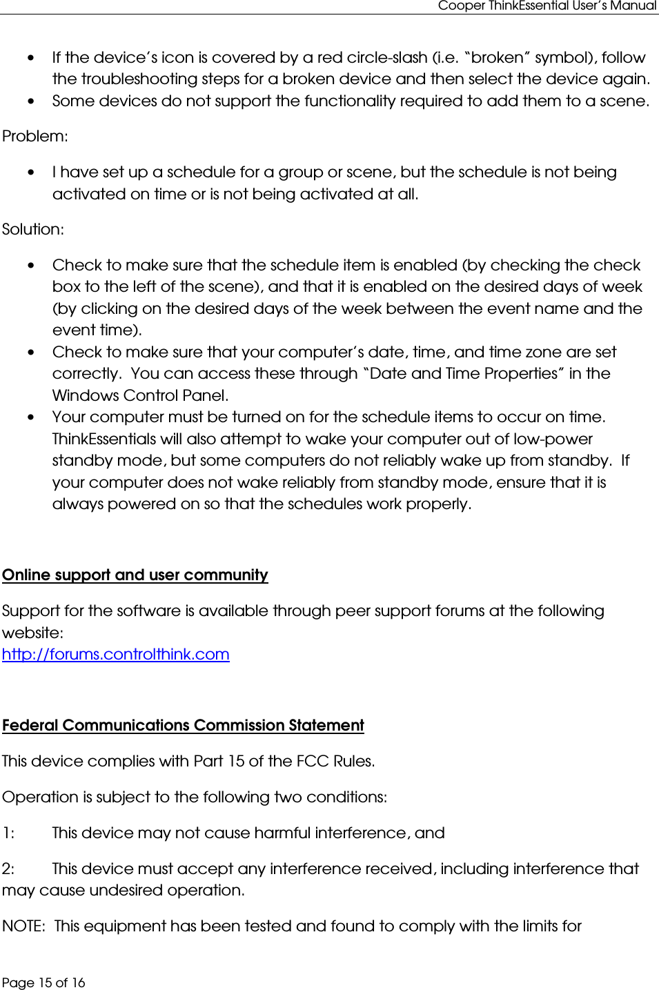 Cooper ThinkEssential User’s Manual Page 15 of 16 • If the device’s icon is covered by a red circle-slash (i.e. “broken” symbol), follow the troubleshooting steps for a broken device and then select the device again. • Some devices do not support the functionality required to add them to a scene.  Problem: • I have set up a schedule for a group or scene, but the schedule is not being activated on time or is not being activated at all. Solution: • Check to make sure that the schedule item is enabled (by checking the check box to the left of the scene), and that it is enabled on the desired days of week (by clicking on the desired days of the week between the event name and the event time). • Check to make sure that your computer’s date, time, and time zone are set correctly.  You can access these through “Date and Time Properties” in the Windows Control Panel. • Your computer must be turned on for the schedule items to occur on time.  ThinkEssentials will also attempt to wake your computer out of low-power standby mode, but some computers do not reliably wake up from standby.  If your computer does not wake reliably from standby mode, ensure that it is always powered on so that the schedules work properly.  Online support and user community  Support for the software is available through peer support forums at the following website: http://forums.controlthink.com  Federal Communications Commission Statement This device complies with Part 15 of the FCC Rules.   Operation is subject to the following two conditions: 1:  This device may not cause harmful interference, and 2:  This device must accept any interference received, including interference that may cause undesired operation. NOTE:  This equipment has been tested and found to comply with the limits for  