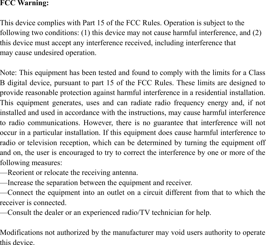 FCC Warning:  This device complies with Part 15 of the FCC Rules. Operation is subject to the following two conditions: (1) this device may not cause harmful interference, and (2) this device must accept any interference received, including interference that may cause undesired operation.  Note: This equipment has been tested and found to comply with the limits for a Class B digital device, pursuant to part 15 of the FCC Rules. These limits are designed to provide reasonable protection against harmful interference in a residential installation. This equipment generates, uses and can radiate radio frequency energy and, if not installed and used in accordance with the instructions, may cause harmful interference to radio communications. However, there is no guarantee that interference will not occur in a particular installation. If this equipment does cause harmful interference to radio or television reception, which can be determined by turning the equipment off and on, the user is encouraged to try to correct the interference by one or more of the following measures: —Reorient or relocate the receiving antenna. —Increase the separation between the equipment and receiver. —Connect the equipment into an outlet on a circuit different from that to which the receiver is connected. —Consult the dealer or an experienced radio/TV technician for help.  Modifications not authorized by the manufacturer may void users authority to operate this device.  