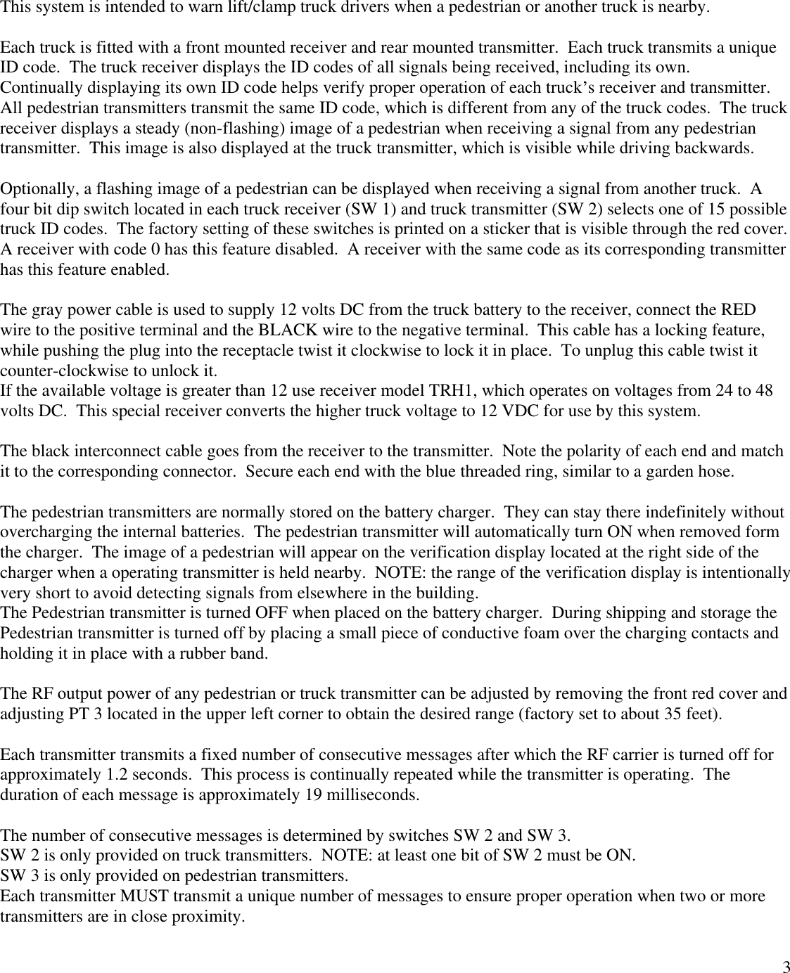 3This system is intended to warn lift/clamp truck drivers when a pedestrian or another truck is nearby.Each truck is fitted with a front mounted receiver and rear mounted transmitter.  Each truck transmits a uniqueID code.  The truck receiver displays the ID codes of all signals being received, including its own.Continually displaying its own ID code helps verify proper operation of each truck s receiver and transmitter.All pedestrian transmitters transmit the same ID code, which is different from any of the truck codes.  The truckreceiver displays a steady (non-flashing) image of a pedestrian when receiving a signal from any pedestriantransmitter.  This image is also displayed at the truck transmitter, which is visible while driving backwards.Optionally, a flashing image of a pedestrian can be displayed when receiving a signal from another truck.  Afour bit dip switch located in each truck receiver (SW 1) and truck transmitter (SW 2) selects one of 15 possibletruck ID codes.  The factory setting of these switches is printed on a sticker that is visible through the red cover.A receiver with code 0 has this feature disabled.  A receiver with the same code as its corresponding transmitterhas this feature enabled.The gray power cable is used to supply 12 volts DC from the truck battery to the receiver, connect the REDwire to the positive terminal and the BLACK wire to the negative terminal.  This cable has a locking feature,while pushing the plug into the receptacle twist it clockwise to lock it in place.  To unplug this cable twist itcounter-clockwise to unlock it.If the available voltage is greater than 12 use receiver model TRH1, which operates on voltages from 24 to 48volts DC.  This special receiver converts the higher truck voltage to 12 VDC for use by this system.The black interconnect cable goes from the receiver to the transmitter.  Note the polarity of each end and matchit to the corresponding connector.  Secure each end with the blue threaded ring, similar to a garden hose.The pedestrian transmitters are normally stored on the battery charger.  They can stay there indefinitely withoutovercharging the internal batteries.  The pedestrian transmitter will automatically turn ON when removed formthe charger.  The image of a pedestrian will appear on the verification display located at the right side of thecharger when a operating transmitter is held nearby.  NOTE: the range of the verification display is intentionallyvery short to avoid detecting signals from elsewhere in the building.The Pedestrian transmitter is turned OFF when placed on the battery charger.  During shipping and storage thePedestrian transmitter is turned off by placing a small piece of conductive foam over the charging contacts andholding it in place with a rubber band.The RF output power of any pedestrian or truck transmitter can be adjusted by removing the front red cover andadjusting PT 3 located in the upper left corner to obtain the desired range (factory set to about 35 feet).Each transmitter transmits a fixed number of consecutive messages after which the RF carrier is turned off forapproximately 1.2 seconds.  This process is continually repeated while the transmitter is operating.  Theduration of each message is approximately 19 milliseconds.The number of consecutive messages is determined by switches SW 2 and SW 3.SW 2 is only provided on truck transmitters.  NOTE: at least one bit of SW 2 must be ON.SW 3 is only provided on pedestrian transmitters.Each transmitter MUST transmit a unique number of messages to ensure proper operation when two or moretransmitters are in close proximity.