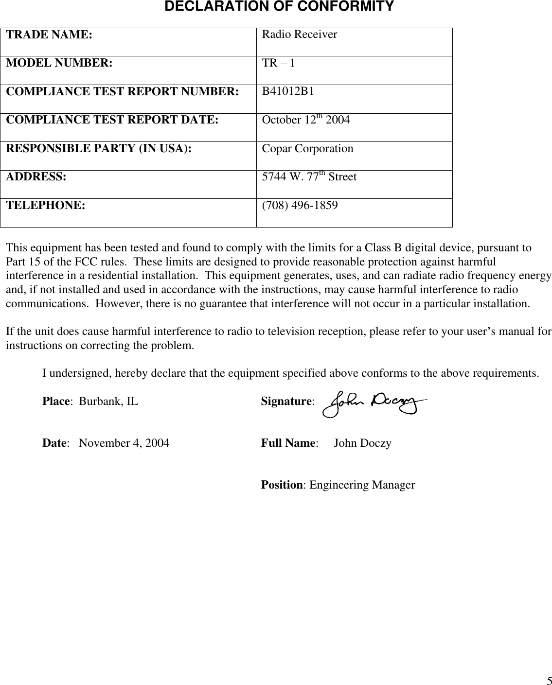 5DECLARATION OF CONFORMITYTRADE NAME:Radio ReceiverMODEL NUMBER:TR   1COMPLIANCE TEST REPORT NUMBER:B41012B1COMPLIANCE TEST REPORT DATE:October 12th 2004RESPONSIBLE PARTY (IN USA):Copar CorporationADDRESS:5744 W. 77th StreetTELEPHONE:(708) 496-1859This equipment has been tested and found to comply with the limits for a Class B digital device, pursuant toPart 15 of the FCC rules.  These limits are designed to provide reasonable protection against harmfulinterference in a residential installation.  This equipment generates, uses, and can radiate radio frequency energyand, if not installed and used in accordance with the instructions, may cause harmful interference to radiocommunications.  However, there is no guarantee that interference will not occur in a particular installation.If the unit does cause harmful interference to radio to television reception, please refer to your user s manual forinstructions on correcting the problem.I undersigned, hereby declare that the equipment specified above conforms to the above requirements.Place:Burbank, ILSignature:Date:November 4, 2004Full Name:John DoczyPosition: Engineering Manager