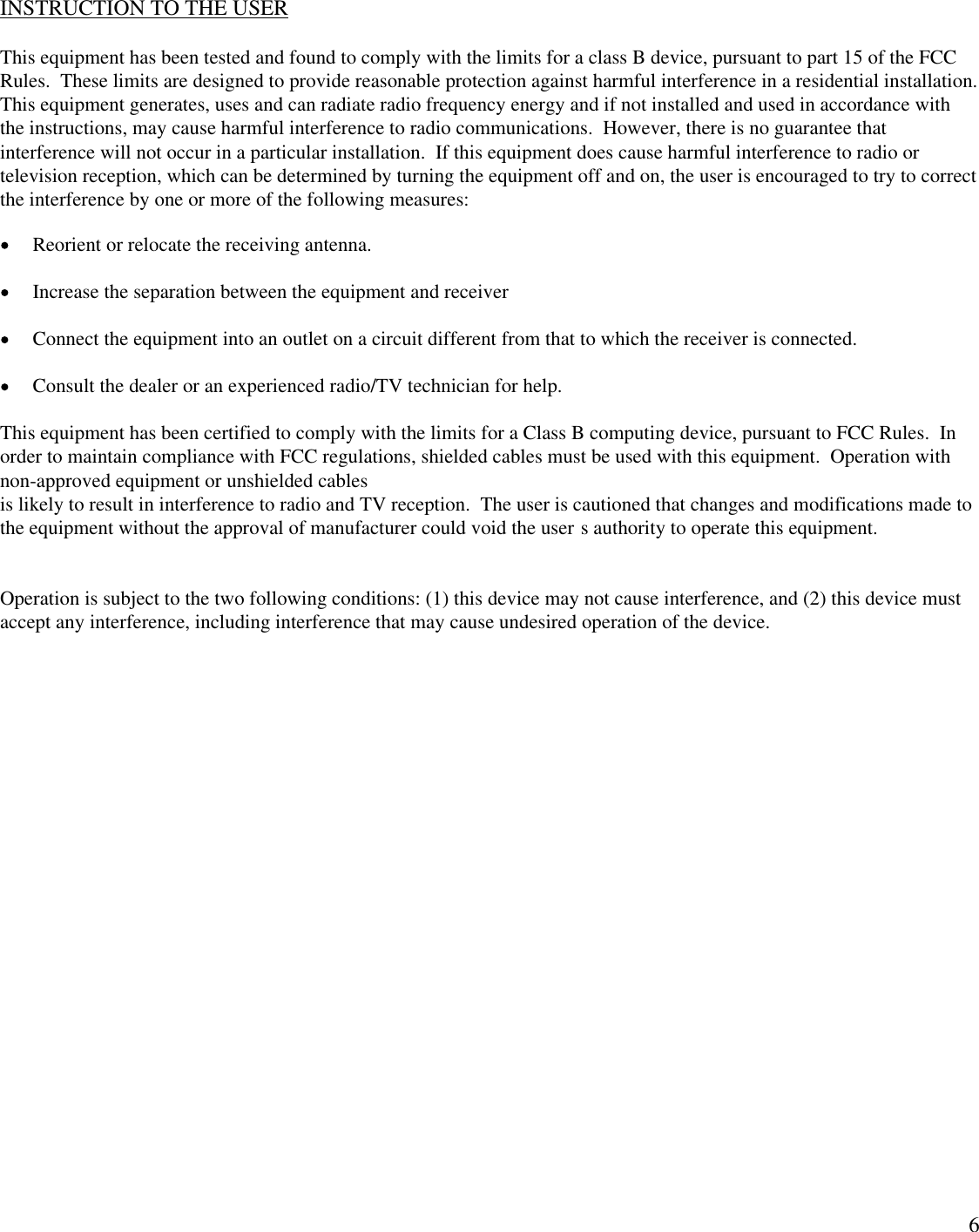 6INSTRUCTION TO THE USERThis equipment has been tested and found to comply with the limits for a class B device, pursuant to part 15 of the FCCRules.  These limits are designed to provide reasonable protection against harmful interference in a residential installation.This equipment generates, uses and can radiate radio frequency energy and if not installed and used in accordance withthe instructions, may cause harmful interference to radio communications.  However, there is no guarantee thatinterference will not occur in a particular installation.  If this equipment does cause harmful interference to radio ortelevision reception, which can be determined by turning the equipment off and on, the user is encouraged to try to correctthe interference by one or more of the following measures: Reorient or relocate the receiving antenna. Increase the separation between the equipment and receiver Connect the equipment into an outlet on a circuit different from that to which the receiver is connected. Consult the dealer or an experienced radio/TV technician for help.This equipment has been certified to comply with the limits for a Class B computing device, pursuant to FCC Rules.  Inorder to maintain compliance with FCC regulations, shielded cables must be used with this equipment.  Operation withnon-approved equipment or unshielded cablesis likely to result in interference to radio and TV reception.  The user is cautioned that changes and modifications made tothe equipment without the approval of manufacturer could void the user s authority to operate this equipment.Operation is subject to the two following conditions: (1) this device may not cause interference, and (2) this device mustaccept any interference, including interference that may cause undesired operation of the device.